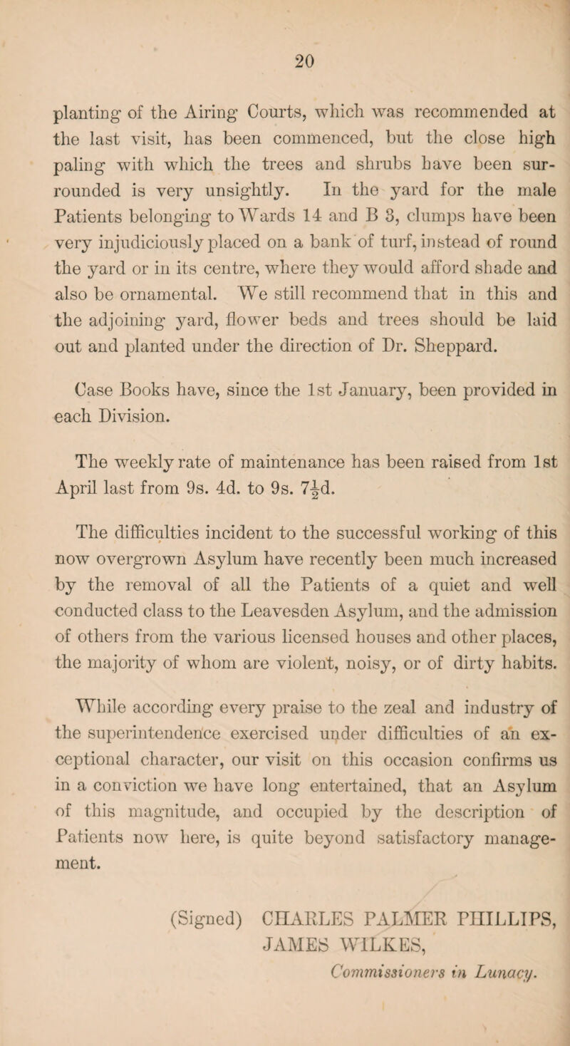 planting of the Airing Courts, which was recommended at the last visit, has been commenced, but the close high paling with which the trees and shrubs have been sur¬ rounded is very unsightly. In the yard for the male Patients belonging to Wards 14 and B 3, clumps have been very injudiciously placed on a bank of turf, instead of round the yard or in its centre, where they would afford shade and also be ornamental. We still recommend that in this and the adjoining yard, flower beds and trees should be laid out and planted under the direction of Dr. Sheppard. Case Books have, since the 1st January, been provided in each Division. The vreeklyrate of maintenance has been raised from 1st April last from 9s. 4d. to 9s. 7^d. The difficulties incident to the successful working of this now overgrown Asylum have recently been much increased by the removal of all the Patients of a quiet and well conducted class to the Leavesden Asylum, and the admission of others from the various licensed houses and other places, the majority of whom are violent, noisy, or of dirty habits. While according every praise to the zeal and industry of the superintendence exercised under difficulties of an ex¬ ceptional character, our visit on this occasion confirms us in a conviction we have long entertained, that an Asylum of this magnitude, and occupied by the description of Patients now here, is quite beyond satisfactory manage¬ ment. (Signed) CHARLES PALMER PHILLIPS, JAMES WILKES, Commissioners in Lunacy.