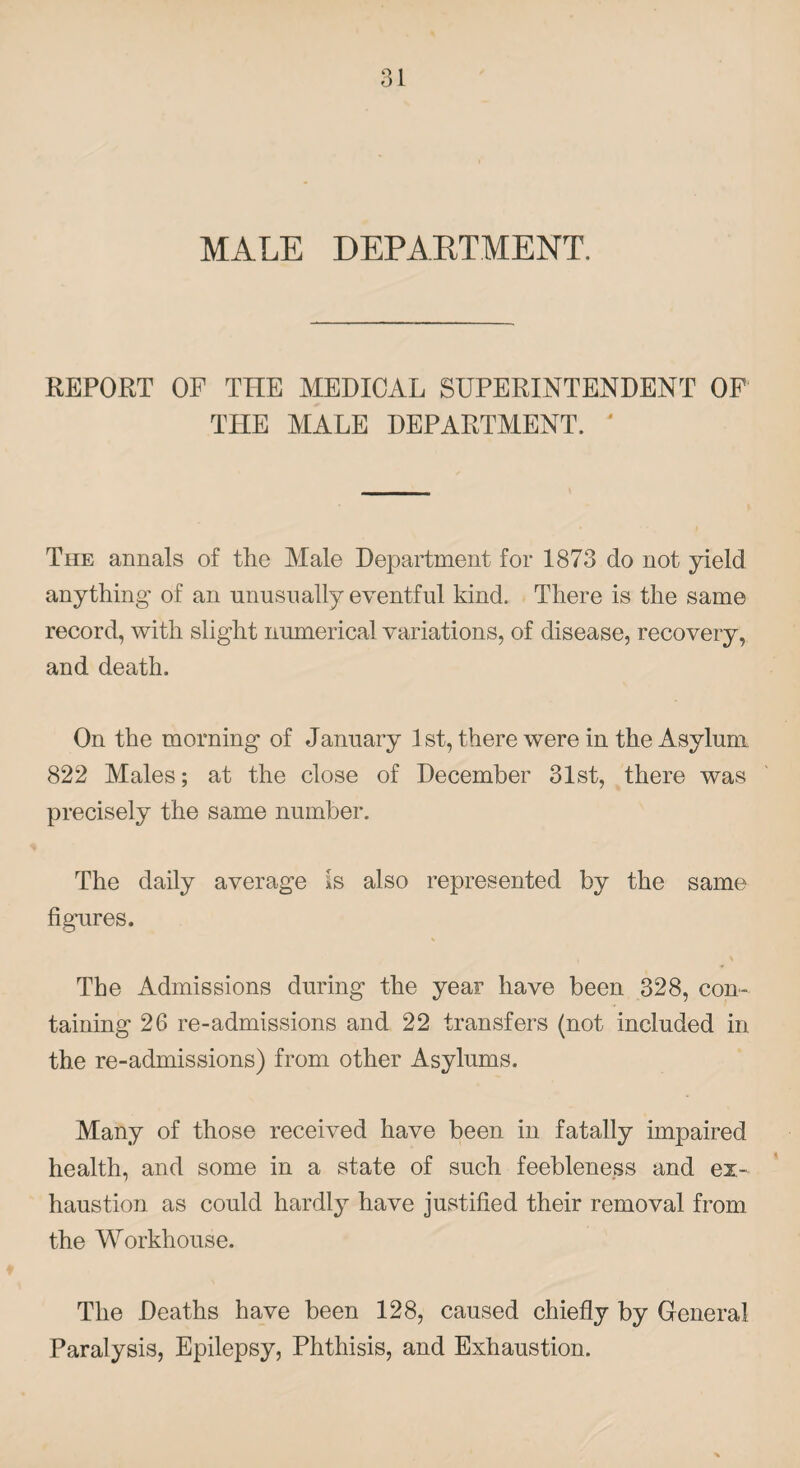 MALE DEPARTMENT. REPORT OF THE MEDICAL SUPERINTENDENT OF THE MALE DEPARTMENT. ' The annals of the Male Department for 1873 do not yield anything of an unusually eventful kind. There is the same record, with slight numerical variations, of disease, recovery, and death. On the morning of January 1 st, there were in the Asylum 822 Males; at the close of December 31st, there was precisely the same number. The daily average Is also represented by the same figures. * The Admissions during the year have been 328, con¬ taining 26 re-admissions and 22 transfers (not included in the re-admissions) from other Asylums. Many of those received have been in fatally impaired health, and some in a state of such feebleness and ex¬ haustion as could hardly have justified their removal from the Workhouse. The Deaths have been 128, caused chiefly by General Paralysis, Epilepsy, Phthisis, and Exhaustion.