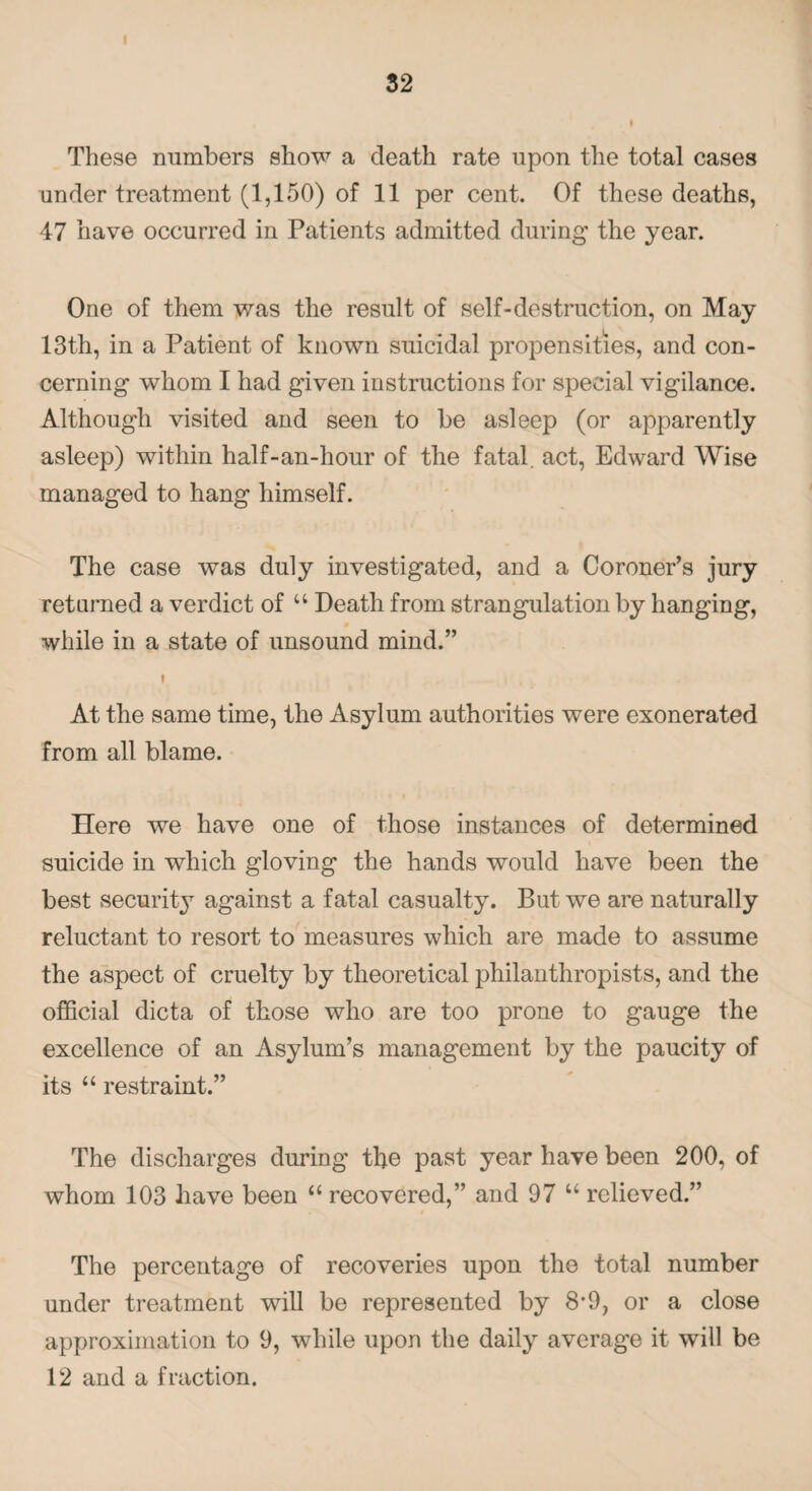 These numbers show a death rate upon the total cases under treatment (1,150) of 11 per cent. Of these deaths, 47 have occurred in Patients admitted during the year. One of them was the result of self-destruction, on May 13th, in a Patient of known suicidal propensities, and con¬ cerning whom I had given instructions for special vigilance. Although visited and seen to be asleep (or apparently asleep) within half-an-hour of the fatal, act, Edward Wise managed to hang himself. The case was duly investigated, and a Coroner’s jury returned a verdict of u Death from strangulation by hanging, while in a state of unsound mind.” i At the same time, the Asylum authorities were exonerated from all blame. Here we have one of those instances of determined suicide in which gloving the hands would have been the best security against a fatal casualty. But we are naturally reluctant to resort to measures which are made to assume the aspect of cruelty by theoretical philanthropists, and the official dicta of those who are too prone to gauge the excellence of an Asylum’s management by the paucity of its “ restraint.” The discharges during the past year have been 200, of whom 103 have been u recovered,” and 97 u relieved.” The percentage of recoveries upon the total number under treatment will be represented by 8*9, or a close approximation to 9, while upon the daily average it will be 12 and a fraction.