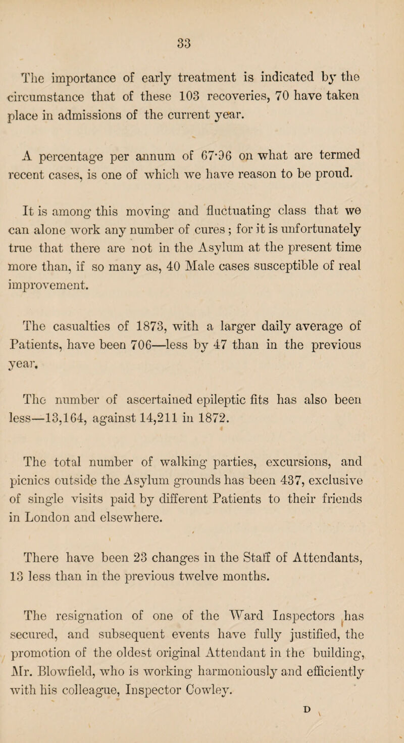 The importance of early treatment is indicated by the circumstance that of these 103 recoveries, 70 have taken place in admissions of the current year. A percentage per annum of 67#06 on what are termed recent cases, is one of which we have reason to be proud. It is among this moving and fluctuating class that we can alone work any number of cures ; for it is unfortunately true that there are not in the Asylum at the present time more than, if so many as, 40 Male cases susceptible of real improvement. The casualties of 1873, with a larger daily average of Patients, have been 706—less by 47 than in the previous year. The number of ascertained epileptic fits has also been less—13,164, against 14,211 in 1872. The total number of walking parties, excursions, and picnics outside the Asylum grounds has been 437, exclusive of single visits paid by different Patients to their friends in London and elsewhere. $ There have been 23 changes in the Staff of Attendants, 13 less than in the previous twelve months. The resignation of one of the Ward Inspectors has secured, and subsequent events have fully justified, the promotion of the oldest original Attendant in the building-, Mr. Blowfield, who is working harmoniously and efficiently with his colleague, Inspector Cowley. D