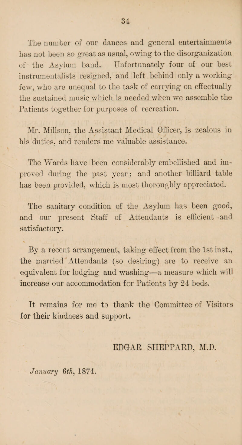 The number of our dances and general entertainments lias not been so great as usual, owing to the disorganization of the Asylum band. Unfortunately four of our best instrumentalists resigned, and left behind only a working few, who arc unequal to the task of carrying on effectually the sustained music which is needed when we assemble the Patients together for purposes of recreation. Mr. Millson. the Assistant Medical Officer, is zealous in his duties, and renders me valuable assistance. The Wards have been considerably embellished and im¬ proved during the past year; and another billiard table has been provided, which is most thoroughly appreciated. The sanitary condition of the Asylum has been good, and our present Staff of Attendants is efficient and satisfactory. By a recent arrangement, taking effect from the 1st inst., the married Attendants (so desiring) are to receive an equivalent for lodging and washing—a measure which will increase our accommodation for Patients by 24 beds. It remains for me to thank the Committee of Visitors for their kindness and support. EDGAR SHEPPARD, M.D. January 6th, 1874.