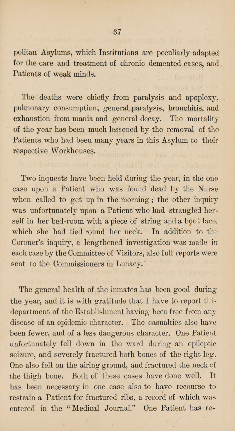 politan Asylums, which Institutions are peculiarly adapted for the care and treatment of chronic demented cases, and Patients of weak minds. The deaths were chiefly from paralysis and apoplexy, pulmonary consumption, general paralysis, bronchitis, and exhaustion from mania and general decay. The mortality of the year has been much lessened by the removal of the Patients who had been many years in this Asylum to their respective Workhouses. Two inquests have been held during the year, in the one case upon a Patient who was found dead by the Nurse when called to get up in the morning; the other inquiry was unfortunately upon a Patient who had strangled her¬ self in her bed-room with apiece of string and a bqot lace, which she had tied round her neck. In addition to the Coroner’s inquiry, a lengthened investigation was made in each case by the Committee of Visitors, also full reports were sent to the Commissioners in Lunacy. The general health of the inmates has been good during the year, and it is with gratitude that I have to report this department of the Establishment having been free from any disease of an epidemic character. The casualties also have been fewer, and of a less dangerous character. One Patient unfortunately fell down in the ward during an epileptic seizure, and severely fractured both bones of the right leg. One also fell on the airing ground, and fractured the neck of the thigh bone. Both of these cases have done well. It has been necessary in one case also to have recourse to restrain a Patient for fractured ribs, a record of which was entered in the “Medical Journal.” One Patient has re-