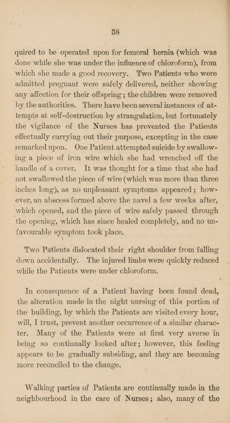 quired to be operated upon for femoral hernia (which was done while she was under the influence of chloroform), from which she made a good recovery. Two Patients who were admitted pregnant were safely delivered, neither showing any affection for their offspring; the children were removed by the authorities. There have been several instances of at¬ tempts at self-destruction by strangulation, but fortunately the vigilance of the Nurses has prevented the Patients effectually carrying out their purpose, excepting in the case remarked upon. One Patient attempted suicide by swallow¬ ing a piece of iron wire which she had wrenched off the handle of a cover. It was thought for a time that she had not swallowed the piece of wire (which was more than three inches long), as no unpleasant symptoms appeared; how¬ ever, an abscess formed above the navel a few weeks after, which opened, and the piece of wire safely passed through the opening, which has since healed completely, and no un¬ favourable symptom took place. \ Two Patients dislocated their right shoulder from falling down accidentally. The injured limbs were quickly reduced while the Patients were under chloroform. In consequence of a Patient having been found dead, the alteration made in the night nursing of this portion of the building, by which the Patients are visited every hour, will, I trust, prevent another occurrence of a similar charac¬ ter. Many of the Patients were at first very averse in being so continually looked after; however, this feeling appears to be gradually subsiding, and they are becoming more reconciled to the change. Walking parties of Patients are continually made in the neighbourhood in the care of Curses; also, many of the