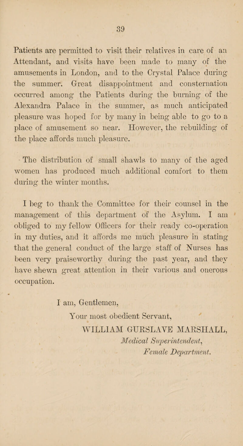 Patients are permitted to visit their relatives in care of an Attendant, and visits have been made to many of the amusements in London, and to the Crystal Palace during the summer. Great disappointment and consternation occurred among the Patients during the burning of the Alexandra Palace in the summer, as much anticipated pleasure was hoped for by many in being able to go to a place of amusement so near. However, the rebuilding of the place affords much pleasure. The distribution of small shawls to many of the aged women has produced much additional comfort to them during the winter months. I beg to thank the Committee for their counsel in the management of this department of the Asylum. I am obliged to my fellow Officers for their ready co-operation in my duties, and it affords me much pleasure- in stating that the general conduct of the large staff of Nurses has been very praiseworthy during the past year, and they have shewn great attention in their various and onerous occupation. I am, Gentlemen, Your most obedient Servant, WILLIAM GURSLAYE MARSHALL, Medical Superintendent, Female Department.
