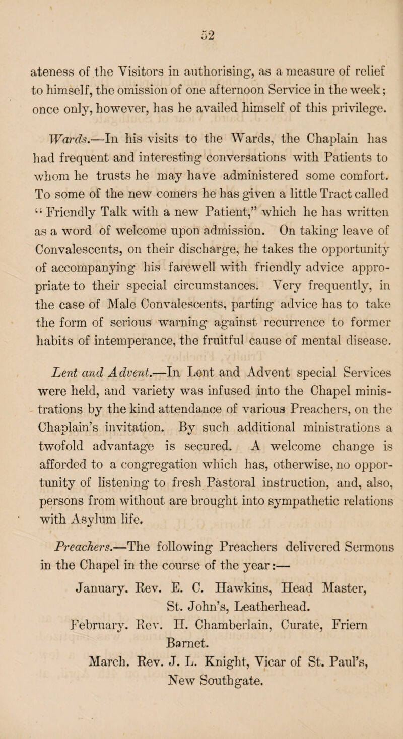 to himself, the omission of one afternoon Service in the week; once only, however, has he availed himself of this privilege. Wards.—In his visits to the Wards, the Chaplain has had frequent and interesting conversations with Patients to whom he trusts he may have administered some comfort. To some of the new comers he has given a little Tract called u Friendly Talk with a new Patient,” which he has written as a word of welcome upon admission. On taking leave of Convalescents, on their discharge, he takes the opportunity of accompanying his farewell with friendly advice appro¬ priate to their special circumstances. Very frequently, in the case of Male Convalescents, parting advice has to take the form of serious warning against recurrence to former habits of intemperance, the fruitful cause of mental disease. Lent and Advent.—In Lent and Advent special Services were held, and variety was infused into the Chapel minis¬ trations by the kind attendance of various Preachers, on the Chaplain’s invitation. By such additional ministrations a twofold advantage is secured. A welcome change is afforded to a congregation which has, otherwise, no oppor¬ tunity of listening to fresh Pastoral instruction, and, also, persons from without are brought into sympathetic relations with Asylum life. Preachers.—The following Preachers delivered Sermons in the Chapel in the course of the year:— January. Rev. E. C. Hawkins, Head Master, St. John’s, Leatherhead. February. Rev. IP. Chamberlain, Curate, Friern Barnet. March. Rev. J. L. Knight, Vicar of St. Paul’s, New Southgate.