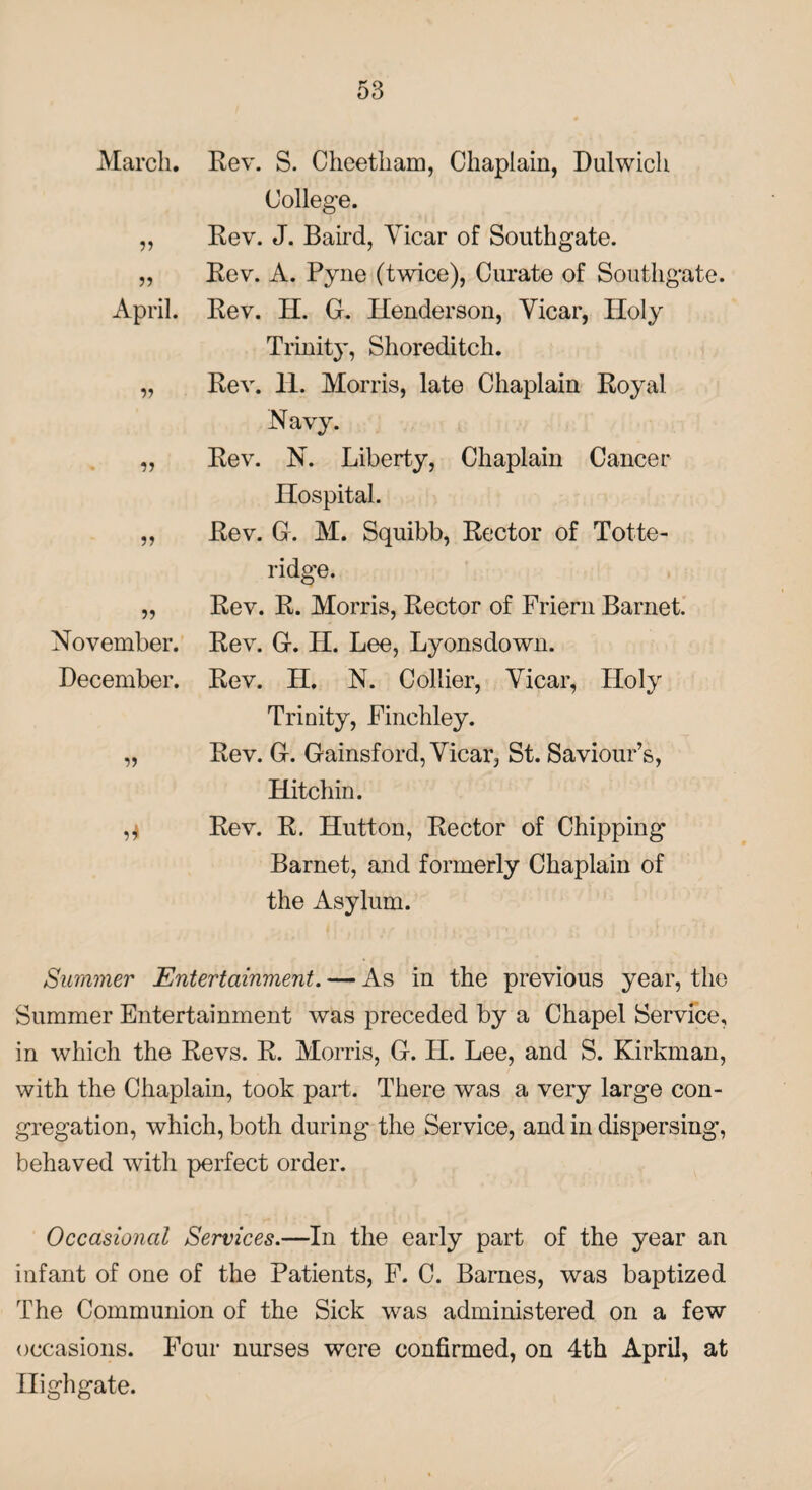 March. 11 11 April. » n 5J November. December. n i* Rev. S. Cheetham, Chaplain, Dulwich College. Rev. J. Baird, Vicar of Southgate. Rev. A. Pyne (twice), Curate of Southgate. Rev. H. G. Henderson, Vicar, Holy Trinity, Shoreditch. Rev. 11. Morris, late Chaplain Royal Navy. Rev. N. Liberty, Chaplain Cancer Hospital. Rev. G. M. Squibb, Rector of Totte- ridge. Rev. R. Morris, Rector of Friern Barnet. Rev. G. H. Lee, Lyonsdown. Rev. H. N. Collier, Vicar, Holy Trinity, Finchley. Rev. G. Gainsford, Vicar, St. Saviour’s, Hitchin. Rev. R. Hutton, Rector of Chipping Barnet, and formerly Chaplain of the Asylum. Summer Entertainment. — As in the previous year, the Summer Entertainment was preceded by a Chapel Service, in which the Revs. R. Morris, G. H. Lee, and S. Kirkman, with the Chaplain, took part. There was a very large con¬ gregation, which, both during the Service, and in dispersing, behaved with perfect order. Occasional Services.—In the early part of the year an infant of one of the Patients, F. C. Barnes, was baptized The Communion of the Sick was administered on a few occasions. Four nurses were confirmed, on 4th April, at Highgate.