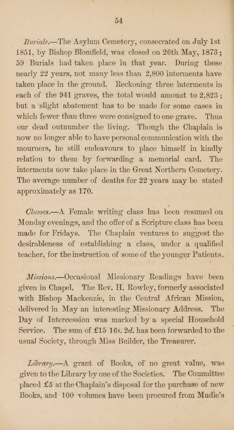 Burials.—The Asylum Cemetery, consecrated on July 1st 1851, by Bishop Blomfield, was closed on 2Gth May, 1873; 59 Burials had taken place in that year. During these nearly 22 years, not many less than 2,800 interments have taken place in the ground. Reckoning three interments in each of the 941 graves, the total would amount to 2,823 ; but a slight abatement has to be made for some cases in which fewer than three were consigned to one grave. Thus our dead outnumber the living. Though the Chaplain is now no longer able to have personal communication with the mourners, he still endeavours to place himself in kindly relation to them by forwarding a memorial card. The interments now take place in the Great Northern Cemetery. The average number of deaths for 22 years may be stated approximately as 170. Classes.—A Female writing class has been resumed on Monday evenings, and the offer of a Scripture class has been made for Fridays. The Chaplain ventures to suggest the desirableness of establishing- a class, under a qualified teacher, for the instruction of some of the younger Patients. Missions.—Occasional Missionary Readings have been given in Chapel. The Rev. H. Rowley, formerly associated with Bishop Mackenzie, in the Central African Mission, delivered in May an interesting Missionary Address. The Day of Intercession was marked by a special Household Service. The sum of £15 16s. 2cl. has been forwarded to the usual Society, through Miss Builder, the Treasurer. Library.—A grant of Books, of no great value, was given to the Library by one of the Societies. The Committee placed £5 at the Chaplain’s disposal for the purchase of new Books, and 100 volumes have been procured from Mudie’s