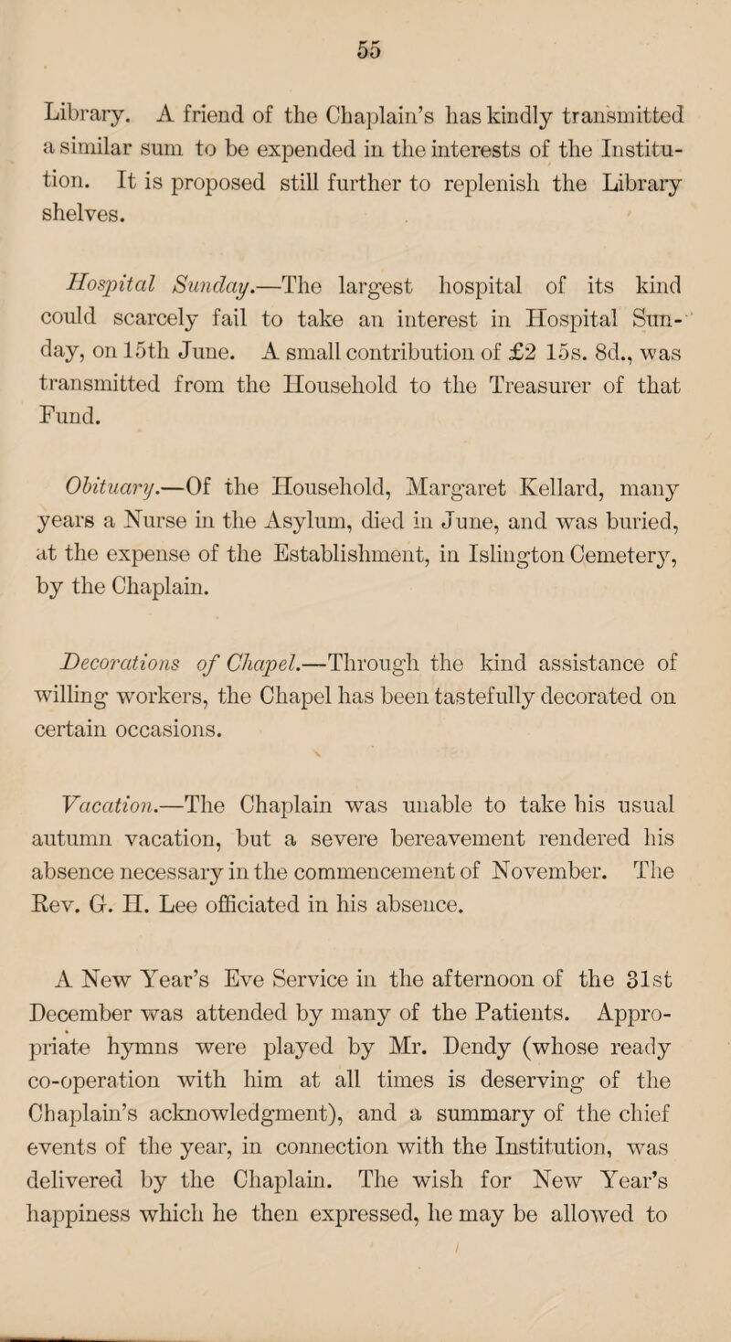 Library. A friend of the Chaplain’s has kindly transmitted a similar sum to be expended in the interests of the Institu¬ tion. It is proposed still further to replenish the Library shelves. Hospital Sunday.—The largest hospital of its kind could scarcely fail to take an interest in Hospital Sun¬ day, on 15th June. A small contribution of £2 15s. 8d., was transmitted from the Household to the Treasurer of that Fund. Obituary.—Of the Household, Margaret Kellard, many years a Nurse in the Asylum, died in June, and was buried, at the expense of the Establishment, in Islington Cemetery, by the Chaplain. Decorations of Chapel.—Through the kind assistance of willing workers, the Chapel has been tastefully decorated on certain occasions. Vacation.—The Chaplain was unable to take his usual autumn vacation, but a severe bereavement rendered his absence necessary in the commencement of November. The Rev. G. H. Lee officiated in his absence. A New Year’s Eve Service in the afternoon of the 31st December was attended by many of the Patients. Appro- * priate hymns were played by Mr. Dendy (whose ready co-operation with him at all times is deserving of the Chaplain’s acknowledgment), and a summary of the chief events of the year, in connection with the Institution, was delivered by the Chaplain. The wish for New Year’s happiness which he then expressed, he may be allowed to