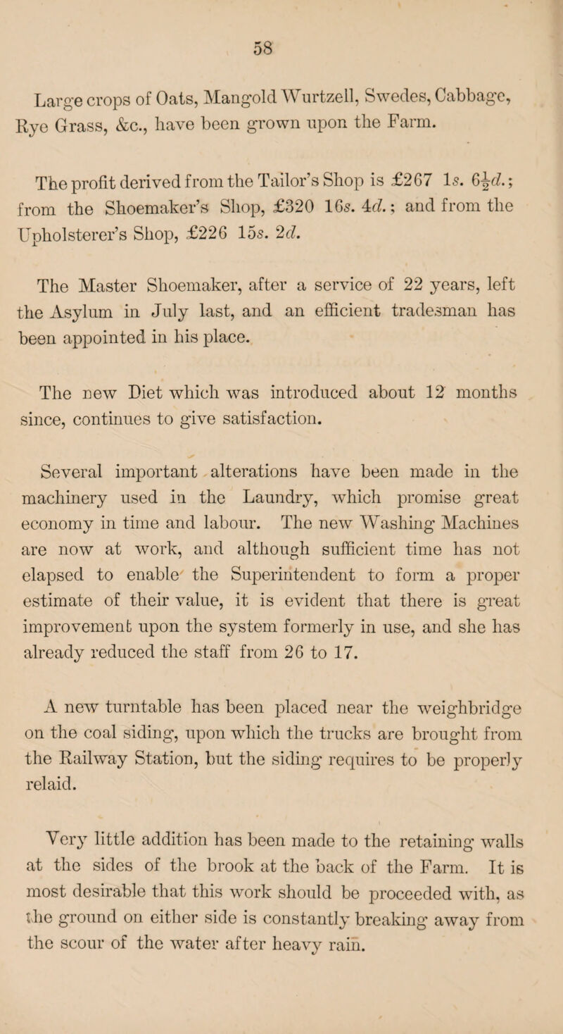 Large crops of Oats, Mangold Wurtzell, Swedes, Cabbage, Rye Grass, &c., have been grown upon the Farm. The profit derived from the Tailors Shop is £267 Is. 6^d.; from the Shoemaker’s Shop, £320 1 65.4c?.; and from the Upholsterer’s Shop, £226 15s. 2d. The Master Shoemaker, after a service of 22 years, left the Asylum in July last, and an efficient tradesman has been appointed in his place. The new Diet which was introduced about 12 months since, continues to give satisfaction. Several important alterations have been made in the machinery used in the Laundry, wdiich promise great economy in time and labour. The new Washing Machines are now at work, and although sufficient time has not elapsed to enable the Superintendent to form a proper estimate of their value, it is evident that there is great improvement upon the system formerly in use, and she has already reduced the staff from 26 to 17. A new turntable has been placed near the weighbridge on the coal siding, upon which the trucks are brought from the Railway Station, but the siding requires to be properly relaid. Very little addition has been made to the retaining walls at the sides of the brook at the back of the Farm. It is most desirable that this work should be proceeded with, as the ground on either side is constantly breaking away from the scour of the water after heavy rain.