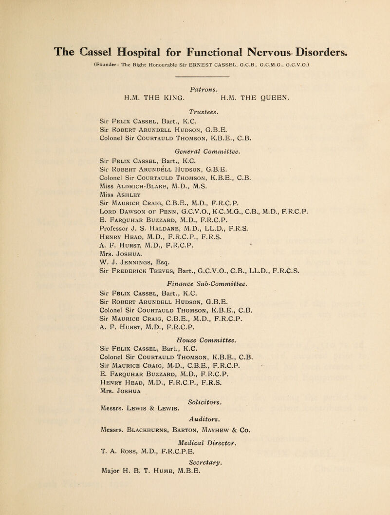 (Founder: The Right Honourable Sir ERNEST CASSEL, G.C.B., G.C.M.G., G.C.V.O.) Patrons. H.M. THE KING. H.M. THE QUEEN. Trustees. Sir Felix Cassel, Bart., K.C. Sir Robert Arundell Hudson, G.B.E. Colonel Sir Courtauld Thomson, K.B.E., C.B. General Committee. Sir Felix Cassel, Bart., K.C. Sir Robert Arundell Hudson, G.B.E. Colonel Sir Courtauld Thomson, K.B.E., C.B. Miss Aldrich-Blake, M.D., M.S. Miss Ashley Sir Maurice Craig, C.B.E., M.D., F.R.C.P. Lord Dawson of Penn, G.C.V.O., K.C.M.G., C.B., M.D., F.R.C.P. E. Farquhar Buzzard, M.D., F.R.C.P. Professor J. S. Haldane, M.D., LL.D., F.R.S. Henry Head, M.D., F.R.C.P., F.R.S. A. F. Hurst, M.D., F.R.C.P. Mrs. Joshua. W. J. Jennings, Esq. Sir Frederick Treves, Bart., G.C.V.O., C.B., LL.D., F.R.C.S. Finance Sub-Committee. Sir Felix Cassel, Bart., K.C. Sir Robert Arundell Hudson, G.B.E. Colonel Sir Courtauld Thomson, K.B.E., C.B. Sir Maurice Craig, C.B.E., M.D., F.R.C.P. A. F. Hurst, M.D., F.R.C.P. House Committee. Sir Felix Cassel, Bart., K.C. Colonel Sir Courtauld Thomson, K.B.E., C.B. Sir Maurice Craig, M.D., C.B.E., F.R.C.P. E. Farquhar Buzzard, M.D., F.R.C.P. Henry Head, M.D., F.R.C.P., F.R.S. Mrs. Joshua Solicitors. Messrs. Lewis & Lewis. Auditors. Messrs. Blackburns, Barton, Mayhew & Co. Medical Director. T. A. Ross, M.D., F.R.C.P.E. Secretary. Major H. B. T. Hume, M.B.E.