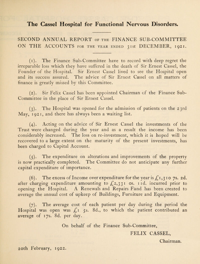 SECOND ANNUAL REPORT of the FINANCE SUB-COMMITTEE ON THE ACCOUNTS for the year ended 31st DECEMBER, 1921. (1) . The Finance Sub-Committee have to record with deep regret the irreparable loss which they have suffered in the death of Sir Ernest Cassel, the Founder of the Hospital. Sir Ernest Cassel lived to see the Hospital open and its success assured. The advice of Sir Ernest Cassel on all matters of finance is greatly missed by this Committee. (2) . Sir Felix Cassel has been appointed Chairman of the Finance Sub- Committee in the place of Sir Ernest Cassel. (3) . The Hospital was opened for the admission of patients on the 23rd May, 1921, and there has always been a waiting list. (4) . Acting on the advice of Sir Ernest Cassel the investments of the Trust were changed during the year and as a result the income has been considerably increased. The loss on re-investment, which it is hoped will be recovered to a large extent on the maturity of the present investments, has been charged to Capital Account. (5) . The expenditure on alterations and improvements of the property is now practically completed. The Committee do not anticipate any further capital expenditure of importance. (6) . The excess of Income over expenditure for the year is jTi ,3 1 o 7s. 2d. after charging expenditure amounting to ^2,331 os. iid. incurred prior to opening the Hospital. A Renewals and Repairs Fund has been created to average the annual cost of upkeep of Buildings, Furniture and Equipment. (7) . The average cost of each patient per day during the period the Hospital was open was £1 5s. 8d., to which the patient contributed an average of 17s. 8d. per day. On behalf of the Finance Sub-Committee, FELIX CASSEL, Chairman.