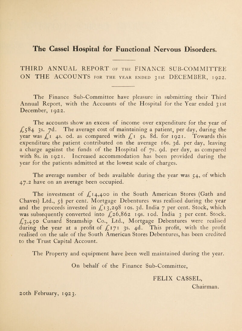 THIRD ANNUAL REPORT of the FINANCE SUB-COMMITTEE ON THE ACCOUNTS for the year ended 31st DECEMBER, 1922. The Finance Sub-Committee have pleasure in submitting their Third Annual Report, with the Accounts of the Hospital for the Year ended 31st December, 1922. The accounts show an excess of income over expenditure for the year of £584 3s. yd. The average cost of maintaining a patient, per day, during the year was £1 4s. od. as compared with £1 5s. 8d. for 1921. Towards this expenditure the patient contributed on the average 16s. 3d. per day, leaving a charge against the funds of the Hospital of 7s. 9d. per day, as compared with 8s. in 1921. Increased accommodation has been provided during the year for the patients admitted at the lowest scale of charges. The average number of beds available during the year was 54, of which 47.2 have on an average been occupied. The investment of £14,400 in the South American Stores (Gath and Chaves) Ltd., 52 per cent. Mortgage Debentures was realised during the year and the proceeds invested in £13,298 1 os. 3d. India 7 per cent. Stock, which was subsequently converted into £26,862 19s. rod. India 3 per cent. Stock. £3,450 Cunard Steamship Co., Ltd., Mortgage Debentures were realised during the year at a profit of £171 3s. 4d. This profit, with the profit realised on the sale of the South American Stores Debentures, has been credited to the Trust Capital Account. The Property and equipment have been well maintained during the year. On behalf of the Finance Sub-Committee, FELIX CASSEL, Chairman.