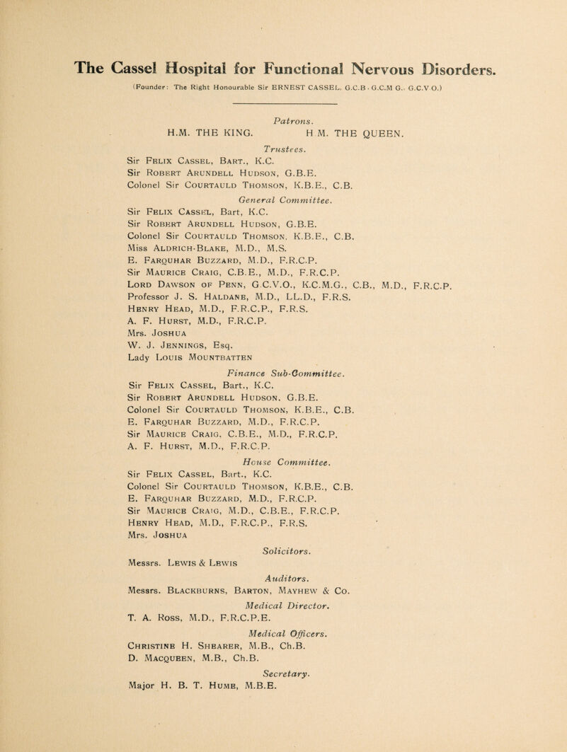 The Cassel Hospital for Functional Nervous Disorders (Founder: The Right Honourable Sir ERNEST CASSEL, G.C.B . G.C.M G.- G.C.V O.) Patrons. H.M. THE KING. H M. THE QUEEN. Trustees. Sir Felix Cassel, Bart., K.C. Sir Robert Arundell Hudson, G.B.E. Colonel Sir Courtauld Thomson, K.B.E., C.B. General Committee. Sir Felix Cassel, Bart, K.C. Sir Robert Arundell Hudson, G.B.E. Colonel Sir Courtauld Thomson, K.B.E., C.B, Miss Aldrich-Blake, M.D., M.S. E. Farquhar Buzzard, M.D., F.R.C.P. Sir Maurice Craig, C.B.E., M.D., F.R.C.P. Lord Dawson of Penn, G C.V.O., K.C.M.G., C.B., M.D., F.R.C.P. Professor J. S. Haldane, M.D., LL.D., F.R.S. Henry Head, M.D., F.R.C.P., F.R.S. A. F. Hurst, M.D., F.R.C.P. Mrs. Joshua W. J. Jennings, Esq. Lady Louis Mountbatten Finance Sub-Committee. Sir Felix Cassel, Bart., K.C. Sir Robert Arundell Hudson, G.B.E. Colonel Sir Courtauld Thomson, K.B.E., C.B. E. Farouhar Buzzard, M.D., F.R.C.P. Sir Maurice Craig, C.B.E., M.D., F.R.C.P. A. F. Hurst, M.D., F.R.C.P. i • House Committee. Sir Felix Cassel, Bart., K.C. Colonel Sir Courtauld Thomson, K.B.E., C.B. E. Farouhar Buzzard, M.D., F.R.C.P. Sir Maurice Craig, M.D., C.B.E., F.R.C.P. Henry Head, M.D., F.R.C.P., F.R.S. Mrs. Joshua Solicitors. Messrs. Lewis & Lewis Auditors. Messrs. Blackburns, Barton, Mayhew & Co. Medical Director. T. A. Ross, M.D., F.R.C.P.E. Medical Officers. Christine H. Shearer, M.B., Ch.B. D. Macqueen, M.B., Ch.B. Secretary. Major H. B. T. Hume, M.B.E.