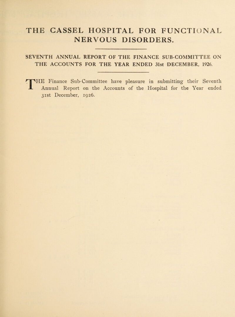 NERVOUS DISORDERS. SEVENTH ANNUAL REPORT OF THE FINANCE SUB COMMITTEE ON THE ACCOUNTS FOR THE YEAR ENDED 31st DECEMBER, 1926. HE Finance Sub-Committee have pleasure in submitting their Seventh Annual Report on the Accounts of the Hospital for the Year ended 31st December, 1926.