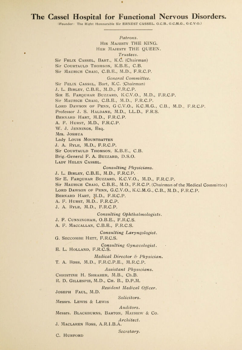 The Gassel Hospital for Functional Nervous Disorders. (Founder: The Right Honourable Sir ERNEST CASSEL, G.C.B., G.C.M.G., G.C.V-O.) Patrons. His Majesty THE KING. Her Majesty THE QUEEN. Trustees. Sir Felix Cassel, Bart., K.C. (Chairman) Sir Courtauld Thomson, K.B.E., C.B. Sir Maurice Craig, C.B.E., M.D., F.R.C.P. General Committee. Sir Felix Cassel, Bart, K.C. (Chairman) J. L. Birley, C.B.E., M.D., F.R.C.P. Sir E. Farquhar Buzzard, K.C.V.O., M.D., F.R.C.P. Sir Maurice Craig, C.B.E., M.D., F.R.C.P. Lord Dawson of Penn, G C.V.O., K.C.M.G., C.B., M.D., F.R.C.P. Professor J. S. Haldane, M.D., LL.D., F.R.S. Bernard Hart, M.D., F.R.C.P. A. F. Hurst, M.D., F.R.C.P. W. J. Jennings, Esq. Mrs. Joshua Lady Louis Mountbatten J. A. Ryle, M.D., F.R.C.P. Sir Courtauld Thomson, K.B.E., C.B. Brig.-General F. A. Buzzard, D.S.O. Lady Helen Cassel. Consulting Physicians. J. L. Birley, C.B.E., M.D., F.R.C.P. Sir E. Farquhar Buzzard, K.C.V.O., M.D., F.R.C.P. Sir Maurice Craig, C.B.E., M.D., F.R.C.P. (Chairman of the Medical Committee) Lord Dawson of Penn, G.C.V.O., K.C.M.G., C.B., M.D., F.R.C.P. Bernard Hart, M.D,, F.R.C.P. A. F. Hurst, M.D*.. F.R.C.P. J. A. Ryle, M.D., F.R.C.P. Consulting Ophthalmologists. J. F. Cunningham, O.B.E., F.R.C.S. A. F. Maccallan, C.B.E., F.R.C.S. Consulting Laryngologist. G. Seccombe Hett, F.R.C.S. Consulting Gynaecologist. E. L. Holland, F.R.C.S. Medical Director & Physician. T. A. Ross, M.D., F.R.C.P.E., M.R.C.P. Assistant Physicians. Christine H. Shearer, M.B., Ch.B. R. D. Gillespie, M.D., Ch. B., D.P.M. Resident Medical Officer. Joseph Faul, M.D. Solicitors. Messrs. Lewis & Lewis Auditors. Messrs. Blackburns, Barton, Mayhew & Co. Architect. J. Maclaren Ross, A.R.I.B.A. Secretary. C. Hurford