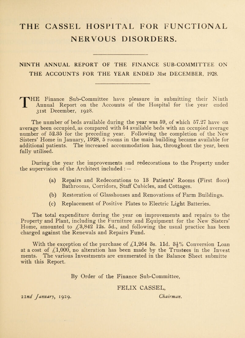 NERVOUS DISORDERS. NINTH ANNUAL REPORT OF THE FINANCE SUR-COMMITTEE ON THE ACCOUNTS FOR THE YEAR ENDED 31st DECEMBER, 1928. THE Finance Sub-Committee have pleasure in submitting their Ninth Annual Report on the Accounts of the Hospital for the year ended 31st December, 1928. The number of beds available during the year was 59, of which 57.27 have on average been occupied, as compared with 54 available beds with an occupied average number of 52.35 for the preceding year. Following the completion of the New Sisters’ Home in January, 1928, 5 rooms in the main building became available for additional patients. The increased accommodation has, throughout the year, been fully utilised. During the year the improvements and redecorations to the Property under the supervision of the Architect included : — (a) Repairs and Redecorations to 13 Patients’ Rooms (First floor) Bathrooms, Corridors, Staff Cubicles, and Cottages. (b) Restoration of Glasshouses and Renovations of Farm Buildings. (c) Replacement of Positive Plates to Electric Light Batteries. The total expenditure during the year on improvements and repairs to the Property and Plant, including the Furniture and Equipment for the New Sisters’ Home, amounted to ^3,842 12s. 5d., and following the usual practice has been charged against the Renewals and Repairs Fund. With the exception of the purchase of ^1,264 3s. lid. 3^% Conversion Loan at a cost of ^1,000, no alteration has been made by the Trustees in the Invest ments. The various Investments are enumerated in the Balance Sheet submitte with this Report. By Order of the Finance Sub-Committee, FELIX CASSEL, Chairman. T.'ind January 1929.