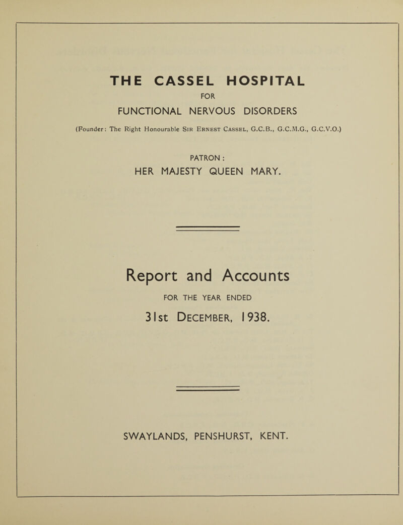 THE CASSEL HOSPITAL FOR FUNCTIONAL NERVOUS DISORDERS (Founder: The Right Honourable Sir Ernest Cassel, G.C.B., G.C.M.G., G.C.V.O.) PATRON : HER MAJESTY QUEEN MARY. Report and Accounts FOR THE YEAR ENDED 31 st December, 1938.