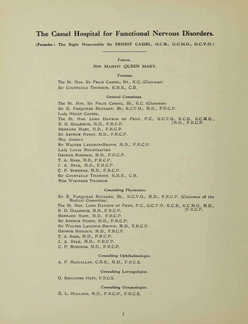 The Cassel Hospital for Functional Nervous Disorders. (Founder: The Right Honourable Sir ERNEST CASSEL, G.C.B., G.C.M.G., G.C.V.O.) Patron. Her Majesty QUEEN MARY. Trustees. The Rt. Hon. Sir Felix Cassel, Bt., K.C. (Chairman) Sir Courtauld Thomson, K.B.E., C.B. General Committee. The Rt. Hon. Sir Felix Cassel, Bt., K.C. (Chairman) Sir E. Farquhar Buzzard, Bt., K.C.V.O., M.D., F.R.C.P. Lady Helen Cassel. The Rt. Hon. Lord Dawson of Penn, P.C., G.C.V.O., K.C.B., K.C.M.G., R. D. Gillespie, M.D., F.R.C.P. [M.D., F.R.C.P. Bernard Hart, M.D., F.R.C.P. Sir Arthur Hurst, M.D., F.R.C.P. Mrs. Joshua Sir Walter Langdon-Brown, M.D., F.R.C.P. Lady Louis Mountbatten George Riddoch, M.D., F.R.C.P. T. A. Ross, M.D., F.R.C.P. J. A. Ryle, M.D., F.R.C.P. C. P. Symonds, M.D., F.R.C.P. Sir Courtauld Thomson, K.B.E., C.B. Miss Winifred Thomson Consulting Physicians. Sir E. Farquhar Buzzard, Bt., K.C.V.O., M.D., F.R.C.P. (Chairman of the Medical Committee). The Rt. Hon. Lord Dawson of Penn, P.C., G.C.V.O., K.C.B., K.C.M.G., M.D., R. D. Gillespie, M.D., F.R.C.P. [F.R.C.P. Bernard Hart, M.D., F.R.C.P. Sir Arthur Hurst, M.D., F.R.C.P. Sir Walter Langdon-Brown, M.D., F.R.C.P. George Riddoch, M.D., F.R.C.P. T. A. Ross, M.D., F.R.C.P, J. A. Ryle, M.D., F.R.C P. C. P. Symonds, M.D., F.R.C P. Consulting Ophthalmologist. A. F. Maccallan, C.B.E., M.D., F.R.C.S. Consulting Laryngologist. G. Seccombe Hett, F.R.C.S. Consulting Gyncecologist. E. L. Holland, M.D., F.R.C.P., F.R.C.S.