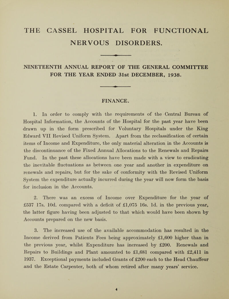 THE CASSEL HOSPITAL FOR FUNCTIONAL NERVOUS DISORDERS. NINETEENTH ANNUAL REPORT OF THE GENERAL COMMITTEE FOR THE YEAR ENDED 31st DECEMBER, 1938. FINANCE. 1. In order to comply with the requirements of the Central Bureau of Hospital Information, the Accounts of the Hospital for the past year have been drawn up in the form prescribed for Voluntary Hospitals under the King Edward VII Revised Uniform System. Apart from the reclassification of certain items of Income and Expenditure, the only material alteration in the Accounts is the discontinuance of the Fixed Annual Allocations to the Renewals and Repairs Fund. In the past these allocations have been made with a view to eradicating the inevitable fluctuations as between one year and another in expenditure on renewals and repairs, but for the sake of conformity with the Revised Uniform System the expenditure actually incurred during the year will now form the basis for inclusion in the Accounts. 2. There was an excess of Income over Expenditure for the year of £537 17s. lOd. compared with a deficit of £1,075 16s. Id. in the previous year, the latter figure having been adjusted to that which would have been shown by Accounts prepared on the new basis. 3. The increased use of the available accommodation has resulted in the Income derived from Patients Fees being approximately £1,600 higher than in the previous year, whilst Expenditure has increased by £200. Renewals and Repairs to Buildings and Plant amounted to £1,681 compared with £2,411 in 1937. Exceptional payments included Grants of £200 each to the Head Chauffeur and the Estate Carpenter, both of whom retired after many years’ service.