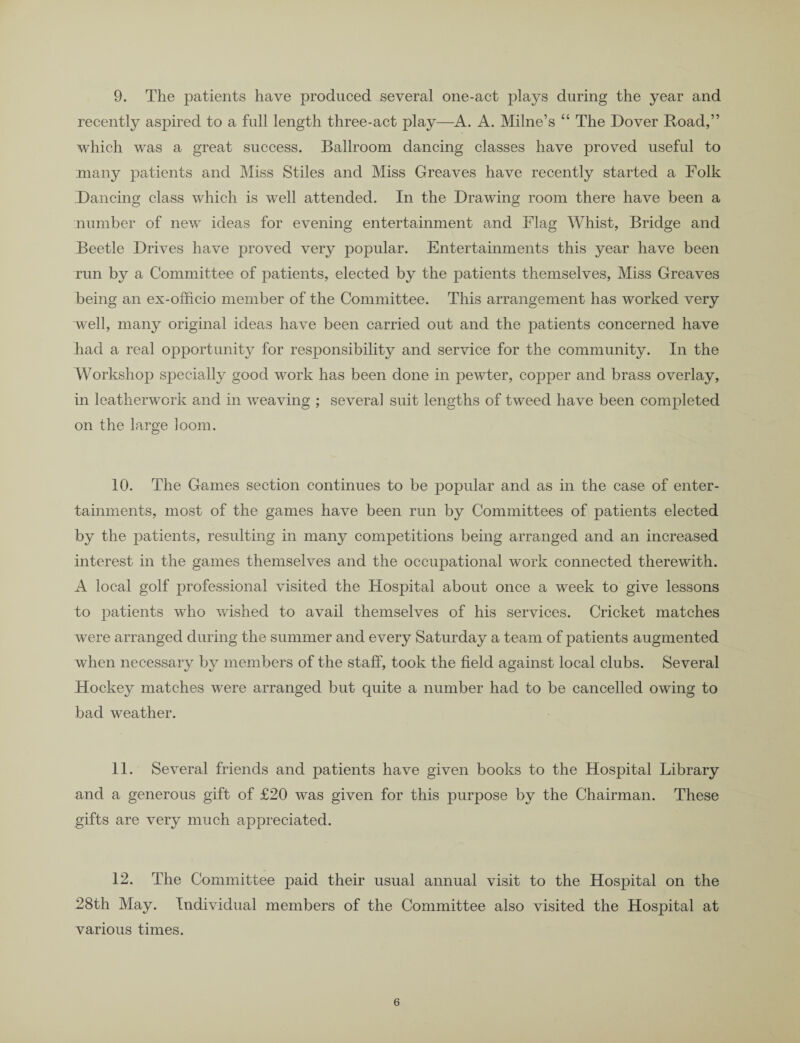 9. The patients have produced several one-act plays during the year and recently aspired to a full length three-act play—A. A. Milne’s “ The Dover Road,” which was a great success. Ballroom dancing classes have proved useful to many patients and Miss Stiles and Miss Greaves have recently started a Folk Dancing class which is well attended. In the Drawing room there have been a number of new ideas for evening entertainment and Flag Whist, Bridge and Beetle Drives have proved very popular. Entertainments this year have been run by a Committee of patients, elected by the patients themselves, Miss Greaves being an ex-officio member of the Committee. This arrangement has worked very well, many original ideas have been carried out and the patients concerned have had a real opportunity for responsibility and service for the community. In the Workshop specially good work has been done in pewter, copper and brass overlay, in leatherwork and in weaving ; several suit lengths of tweed have been completed on the large loom. 10. The Games section continues to be popular and as in the case of enter¬ tainments, most of the games have been run by Committees of patients elected by the patients, resulting in many competitions being arranged and an increased interest in the games themselves and the occupational work connected therewith. A local golf professional visited the Hospital about once a week to give lessons to patients who wished to avail themselves of his services. Cricket matches were arranged during the summer and every Saturday a team of patients augmented when necessary by members of the staff, took the field against local clubs. Several Hockey matches were arranged but quite a number had to be cancelled owing to bad weather. 11. Several friends and patients have given books to the Hospital Library and a generous gift of £20 was given for this purpose by the Chairman. These gifts are very much appreciated. 12. The Committee paid their usual annual visit to the Hospital on the 28th May. Individual members of the Committee also visited the Hospital at various times.
