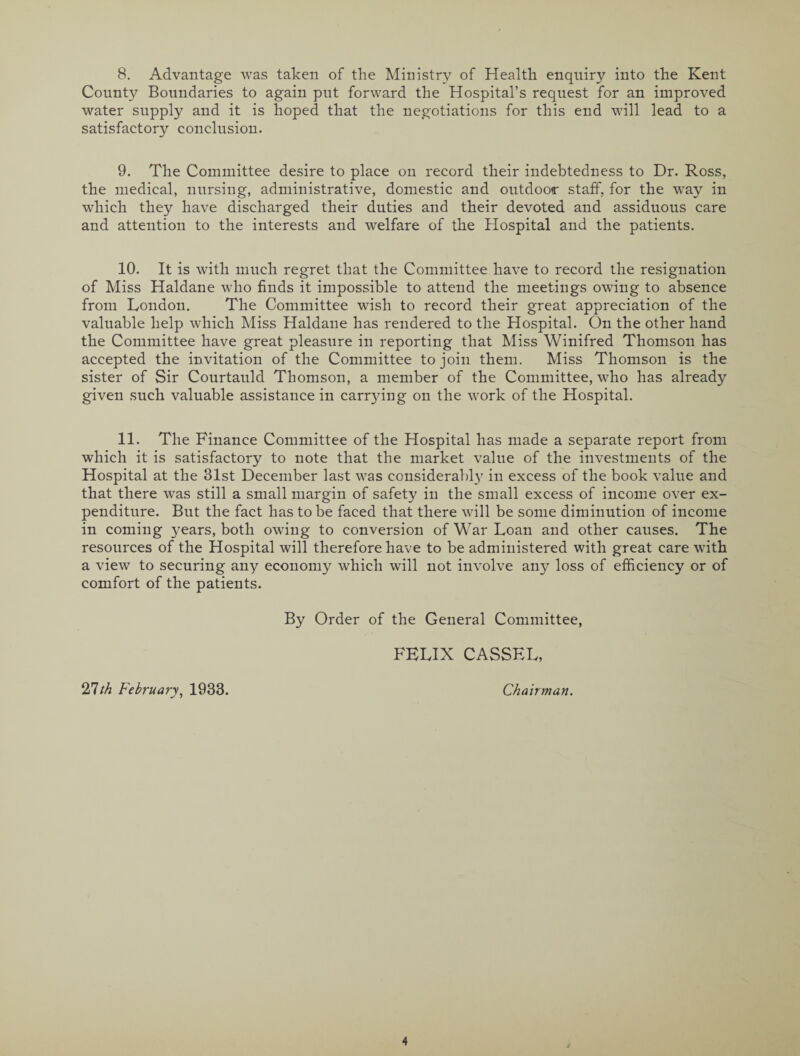 8. Advantage was taken of the Ministry of Health enquiry into the Kent County Boundaries to again put forward the Hospital’s request for an improved water supply and it is hoped that the negotiations for this end will lead to a satisfactory conclusion. 9. The Committee desire to place on record their indebtedness to Dr. Ross, the medical, nursing, administrative, domestic and outdoor staff, for the way in which they have discharged their duties and their devoted and assiduous care and attention to the interests and welfare of the Hospital and the patients. 10. It is with much regret that the Committee have to record the resignation of Miss Haldane who finds it impossible to attend the meetings owing to absence from London. The Committee wish to record their great appreciation of the valuable help which Miss Haldane has rendered to the Hospital. On the other hand the Committee have great pleasure in reporting that Miss Winifred Thomson has accepted the invitation of the Committee to join them. Miss Thomson is the sister of Sir Courtauld Thomson, a member of the Committee, who has already given such valuable assistance in carrying on the work of the Hospital. 11. The Finance Committee of the Hospital has made a separate report from which it is satisfactory to note that the market value of the investments of the Hospital at the 31st December last was considerably in excess of the book value and that there was still a small margin of safety in the small excess of income over ex¬ penditure. But the fact has to be faced that there will be some diminution of income in coming years, both owing to conversion of War Loan and other causes. The resources of the Hospital will therefore have to be administered with great care with a view to securing any economy which will not involve any loss of efficiency or of comfort of the patients. By Order of the General Committee, FELIX CASSEL, 27/A February, 1933. Chairman.