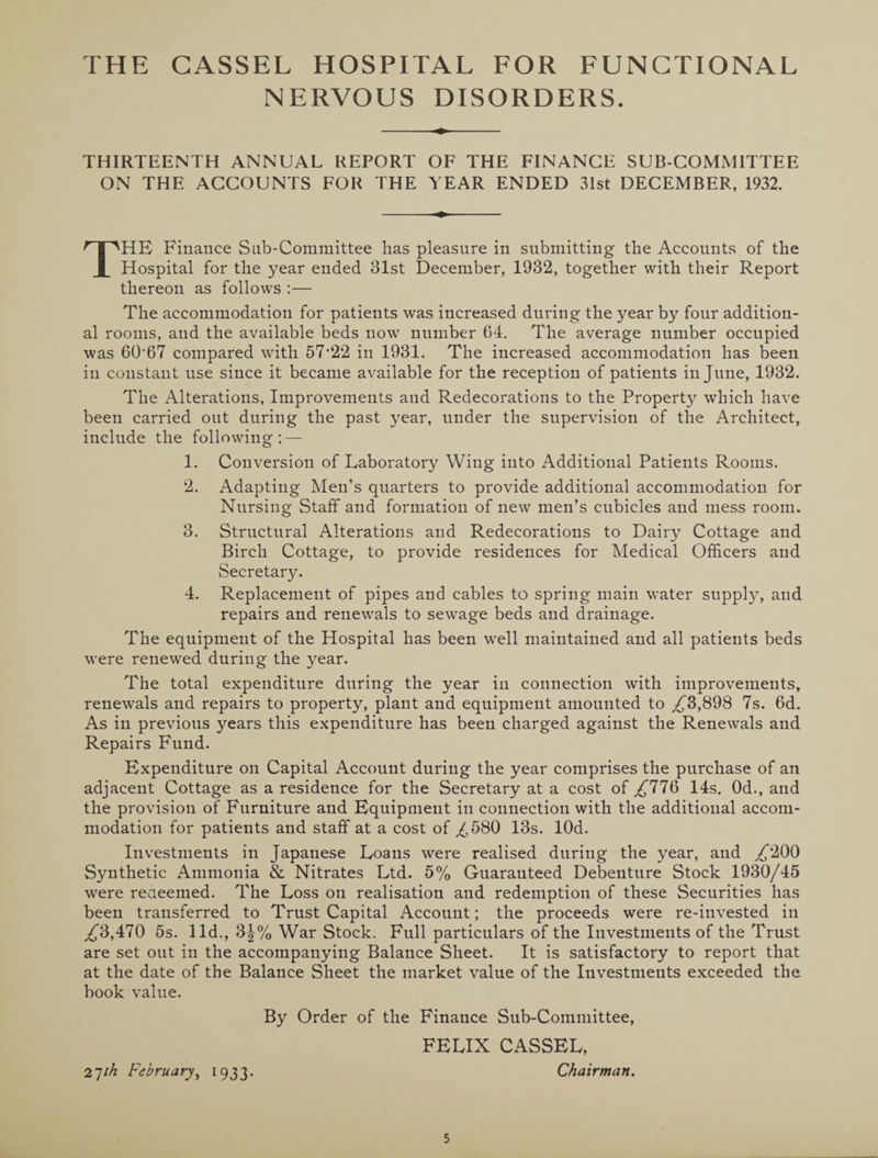 NERVOUS DISORDERS. THIRTEENTH ANNUAL REPORT OF THE FINANCE SUB COMMITTEE ON THE ACCOUNTS FOR THE YEAR ENDED 31st DECEMBER, 1932. THE Finance Sub-Committee has pleasure in submitting the Accounts of the Hospital for the year ended 31st December, 1932, together with their Report thereon as follows :— The accommodation for patients was increased during the year by four addition¬ al rooms, and the available beds now number 64. The average number occupied was 60*67 compared with 57*22 in 1931. The increased accommodation has been in constant use since it became available for the reception of patients in June, 1932. The Alterations, Improvements and Redecorations to the Property which have been carried out during the past year, under the supervision of the Architect, include the following; — 1. Conversion of Laboratory Wing into Additional Patients Rooms. 2. Adapting Men’s quarters to provide additional accommodation for Nursing Staff and formation of new men’s cubicles and mess room. 3. Structural Alterations and Redecorations to Dairy Cottage and Birch Cottage, to provide residences for Medical Officers and Secretary. 4. Replacement of pipes and cables to spring main water supply, and repairs and renewals to sewage beds and drainage. The equipment of the Hospital has been well maintained and all patients beds were renewed during the year. The total expenditure during the year in connection with improvements, renewals and repairs to property, plant and equipment amounted to ,£3,898 7s. 6d. As in previous years this expenditure has been charged against the Renewals and Repairs Fund. Expenditure on Capital Account during the year comprises the purchase of an adjacent Cottage as a residence for the Secretary at a cost of ,£776 14s. Od., and the provision of Furniture and Equipment in connection with the additional accom¬ modation for patients and staff at a cost of ,£580 13s. lOd. Investments in Japanese Loans were realised during the year, and ,£200 Synthetic Ammonia & Nitrates Ltd. 5% Guaranteed Debenture Stock 1930/45 were redeemed. The Loss on realisation and redemption of these Securities has been transferred to Trust Capital Account; the proceeds were re-invested in ,£3,470 5s. lid., 3\% War Stock. Full particulars of the Investments of the Trust are set out in the accompanying Balance Sheet. It is satisfactory to report that at the date of the Balance Sheet the market value of the Investments exceeded the book value. By Order of the Finance Sub-Committee, FELIX CASSEL, 27/^ February, 1933. Chairman.