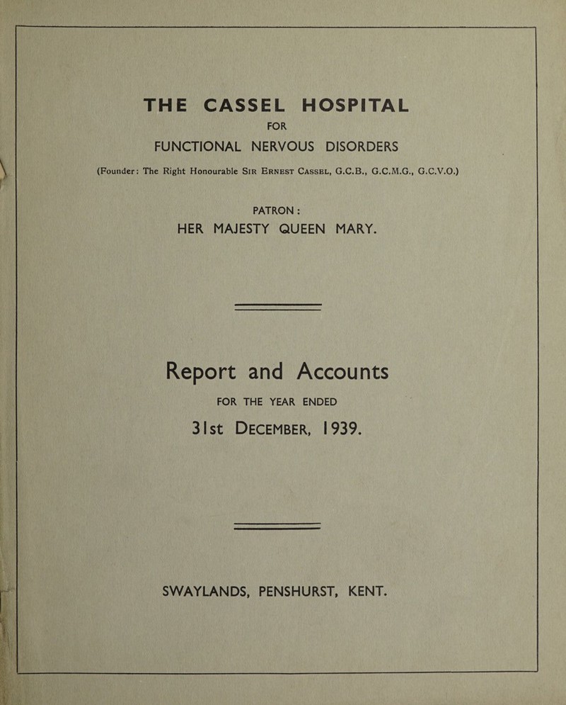 THE CASSEL HOSPITAL FOR FUNCTIONAL NERVOUS DISORDERS (Founder: The Right Honourable Sir Ernest Cassel, G.C.B., G.C.M.G., G.C.V.O.) PATRON : HER MAJESTY QUEEN MARY. Report and Accounts FOR THE YEAR ENDED 31 st December, 1939.