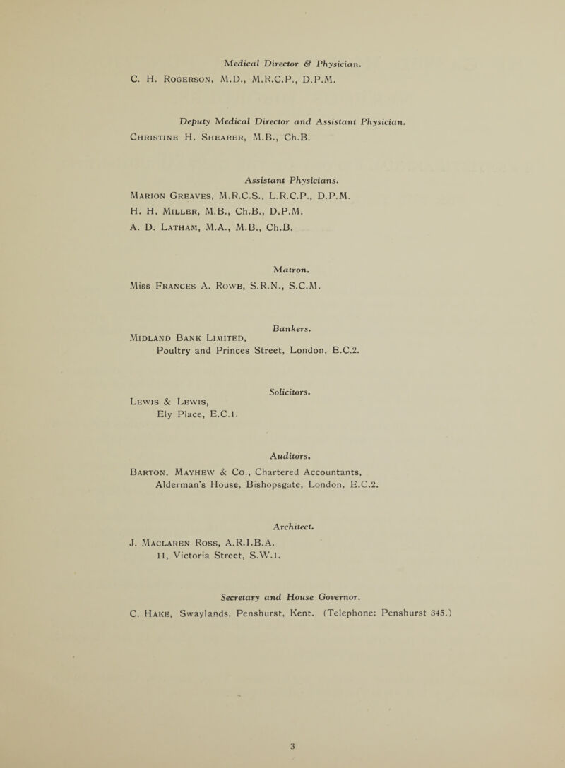 Medical Director & Physician. C. H. Rogerson, M.D., M.R.C.P., D.P.M. Deputy Medical Director and Assistant Physician. Christine H. Shearer, M.B., Ch.B. Assistant Physicians. Marion Greaves, M.R.C.S., L.R.C.P., D.P.M. H. H. Miller, M.B., Ch.B., D.P.M. A. D. Latham, M.A., M.B., Ch.B. Matron. Miss Frances A. Rowe, S.R.N., S.C.M. Bankers. Midland Bank Limited, Poultry and Princes Street, London, E.C.2. Lewis & Lewis, Ely Place, E.C.l. Solicitors. Auditors. Barton, Mayhew & Co., Chartered Accountants, Alderman’s House, Bishopsgate, London, E.C.2. Architect. J. Maclaren Ross, A.R.I.B.A. 11, Victoria Street, S.W.l. Secretary and House Governor. C. Hake, Swaylands, Penshurst, Kent. (Telephone: Penshurst 345.)