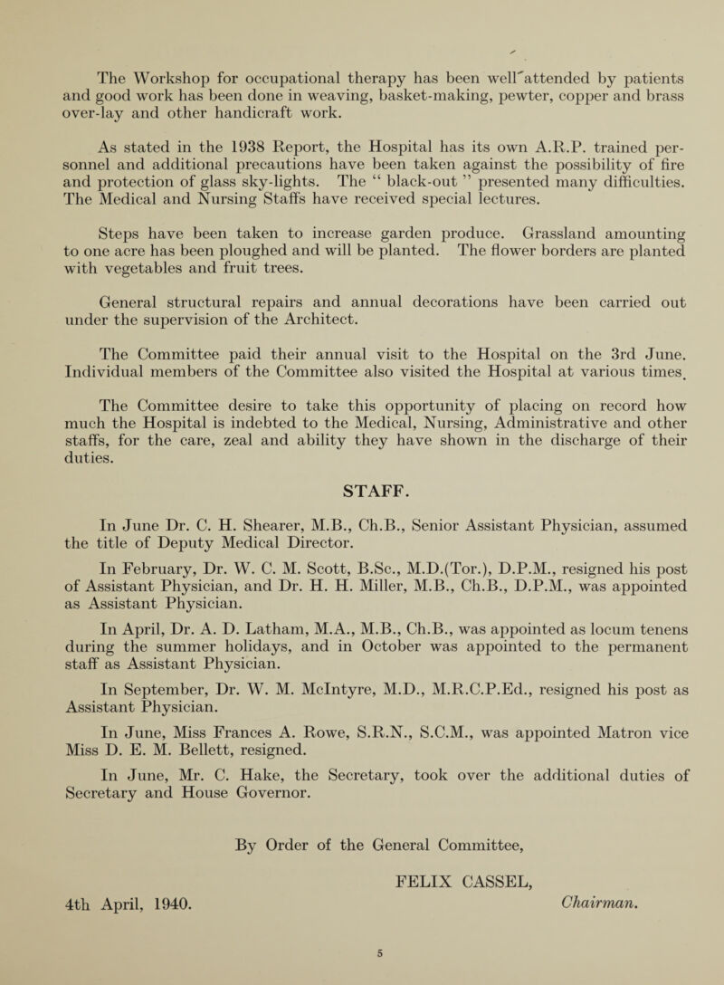 The Workshop for occupational therapy has been welFattended by patients and good work has been done in weaving, basket-making, pewter, copper and brass over-lay and other handicraft work. As stated in the 1938 Report, the Hospital has its own A.R.P. trained per¬ sonnel and additional precautions have been taken against the possibility of fire and protection of glass sky-lights. The “ black-out ” presented many difficulties. The Medical and Nursing Staffs have received special lectures. Steps have been taken to increase garden produce. Grassland amounting to one acre has been ploughed and will be planted. The flower borders are planted with vegetables and fruit trees. General structural repairs and annual decorations have been carried out under the supervision of the Architect. The Committee paid their annual visit to the Hospital on the 3rd June. Individual members of the Committee also visited the Hospital at various times. The Committee desire to take this opportunity of placing on record how much the Hospital is indebted to the Medical, Nursing, Administrative and other staffs, for the care, zeal and ability they have shown in the discharge of their duties. STAFF. In June Dr. C. H. Shearer, M.B., Ch.B., Senior Assistant Physician, assumed the title of Deputy Medical Director. In February, Dr. W. C. M. Scott, B.Sc., M.D.(Tor.), D.P.M., resigned his post of Assistant Physician, and Dr. H. H. Miller, M.B., Ch.B., D.P.M., was appointed as Assistant Physician. In April, Dr. A. D. Latham, M.A., M.B., Ch.B., was appointed as locum tenens during the summer holidays, and in October was appointed to the permanent staff as Assistant Physician. In September, Dr. W. M. McIntyre, M.D., M.R.C.P.Ed., resigned his post as Assistant Physician. In June, Miss Frances A. Rowe, S.R.N., S.C.M., was appointed Matron vice Miss D. E. M. Bellett, resigned. In June, Mr. C. Hake, the Secretary, took over the additional duties of Secretary and House Governor. 4tli April, 1940. By Order of the General Committee, FELIX CASSEL, Chairman.