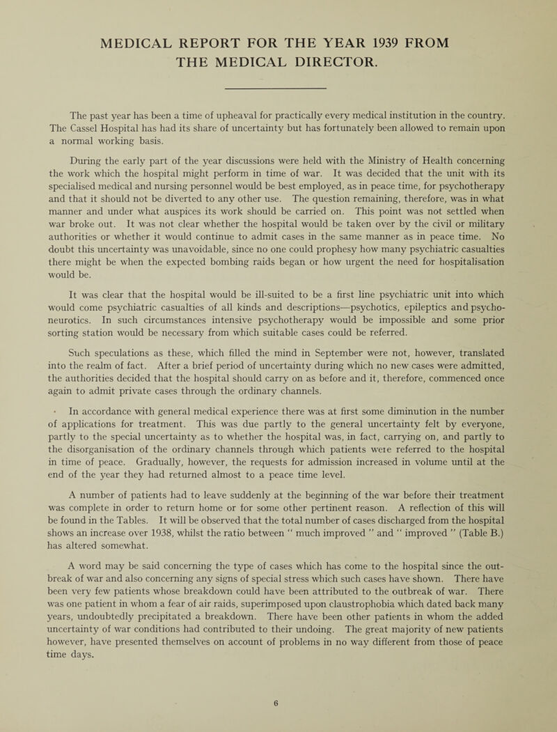 MEDICAL REPORT FOR THE YEAR 1939 FROM THE MEDICAL DIRECTOR. The past year has been a time of upheaval for practically every medical institution in the country. The Cassel Hospital has had its share of uncertainty but has fortunately been allowed to remain upon a normal working basis. During the early part of the year discussions were held with the Ministry of Health concerning the work which the hospital might perform in time of war. It was decided that the unit with its specialised medical and nursing personnel would be best employed, as in peace time, for psychotherapy and that it should not be diverted to any other use. The question remaining, therefore, was in what manner and under what auspices its work should be carried on. This point was not settled when war broke out. It was not clear whether the hospital would be taken over by the civil or military authorities or whether it would continue to admit cases in the same manner as in peace time. No doubt this uncertainty was unavoidable, since no one could prophesy how many psychiatric casualties there might be when the expected bombing raids began or how urgent the need for hospitalisation would be. It was clear that the hospital would be ill-suited to be a first line psychiatric unit into which would come psychiatric casualties of all kinds and descriptions—psychotics, epileptics and psycho¬ neurotics. In such circumstances intensive psychotherapy would be impossible and some prior sorting station would be necessary from which suitable cases could be referred. Such speculations as these, which filled the mind in September were not, however, translated into the realm of fact. After a brief period of uncertainty during which no new cases were admitted, the authorities decided that the hospital should carry on as before and it, therefore, commenced once again to admit private cases through the ordinary channels. • In accordance with general medical experience there was at first some diminution in the number of applications for treatment. This was due partly to the general uncertainty felt by everyone, partly to the special uncertainty as to whether the hospital was, in fact, carrying on, and partly to the disorganisation of the ordinary channels through which patients weie referred to the hospital in time of peace. Gradually, however, the requests for admission increased in volume until at the end of the year they had returned almost to a peace time level. A number of patients had to leave suddenly at the beginning of the war before their treatment was complete in order to return home or for some other pertinent reason. A reflection of this will be found in the Tables. It will be observed that the total number of cases discharged from the hospital shows an increase over 1938, whilst the ratio between “ much improved ” and “ improved  (Table B.) has altered somewhat. A word may be said concerning the type of cases which has come to the hospital since the out¬ break of war and also concerning any signs of special stress which such cases have shown. There have been very few patients whose breakdown could have been attributed to the outbreak of war. There was one patient in whom a fear of air raids, superimposed upon claustrophobia which dated back many years, undoubtedly precipitated a breakdown. There have been other patients in whom the added uncertainty of war conditions had contributed to their undoing. The great majority of new patients however, have presented themselves on account of problems in no way different from those of peace time days.