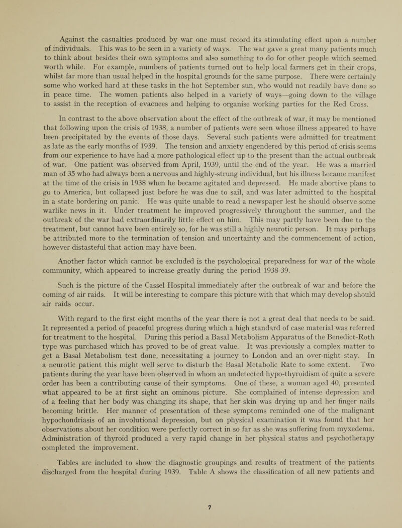 Against the casualties produced by war one must record its stimulating effect upon a number of individuals. This was to be seen in a variety of ways. The war gave a great many patients much to think about besides their own symptoms and also something to do for other people which seemed worth while. For example, numbers of patients turned out to help local farmers get in their crops, whilst far more than usual helped in the hospital grounds for the same purpose. There were certainly some who worked hard at these tasks in the hot September sun, who would not readily have done so in peace time. The women patients also helped in a variety of ways—going down to the village to assist in the reception of evacuees and helping to organise working parties for the Red Cross. In contrast to the above observation about the effect of the outbreak of war, it may be mentioned that following upon the crisis of 1938, a number of patients were seen whose illness appeared to have been precipitated by the events of those days. Several such patients were admitted for treatment as late as the early months of 1939. The tension and anxiety engendered by this period of crisis seems from our experience to have had a more pathological effect up to the present than the actual outbreak of war. One patient was observed from April, 1939, until the end of the year. He was a married man of 35 who had always been a nervous and highly-strung individual, but his illness became manifest at the time of the crisis in 1938 when he became agitated and depressed. He made abortive plans to go to America, but collapsed just before he was due to sail, and was later admitted to the hospital in a state bordering on panic. He was quite unable to read a newspaper lest he should observe some warlike news in it. Under treatment he improved progressively throughout the summer, and the outbreak of the war had extraordinarily little effect on him. This may partly have been due to the treatment, but cannot have been entirely so, for he was still a highly neurotic person. It may perhaps be attributed more to the termination of tension and uncertainty and the commencement of action, however distasteful that action may have been. Another factor which cannot be excluded is the psychological preparedness for war of the whole community, which appeared to increase greatly during the period 1938-39. Such is the picture of the Cassel Hospital immediately after the outbreak of war and before the coming of air raids. It will be interesting to compare this picture with that which may develop should air raids occur. With regard to the first eight months of the year there is not a great deal that needs to be said. It represented a period of peaceful progress during which a high standard of case material was referred for treatment to the hospital. During this period a Basal Metabolism Apparatus of the Benedict-Roth type was purchased which has proved to be of great value. It was previously a complex matter to get a Basal Metabolism test done, necessitating a journey to London and an over-night stay. In a neurotic patient this might well serve to disturb the Basal Metabolic Rate to some extent. Two patients during the year have been observed in whom an undetected hypo-thyroidism of quite a severe order has been a contributing cause of their symptoms. One of these, a woman aged 40, presented what appeared to be at first sight an ominous picture. She complained of intense depression and of a feeling that her body was changing its shape, that her skin was drying up and her finger nails becoming brittle. Her manner of presentation of these symptoms reminded one of the malignant hypochondriasis of an involutional depression, but on physical examination it was found that her observations about her condition were perfectly correct in so far as she was suffering from myxedema. Administration of thyroid produced a very rapid change in her physical status and psychotherapy completed the improvement. Tables are included to show the diagnostic groupings and results of treatment of the patients discharged from the hospital during 1939. Table A shows the classification of all new patients and