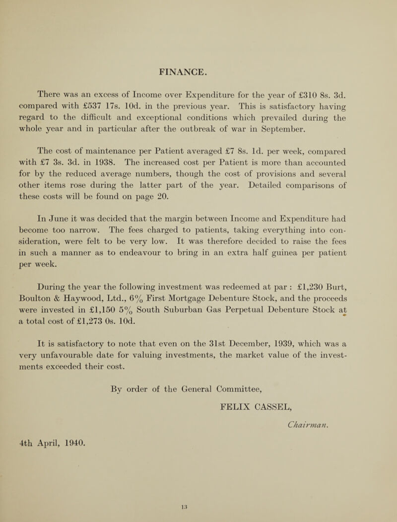 FINANCE. There was an excess of Income over Expenditure for the year of £310 8s. 3d. compared with £537 17s. lOd. in the previous year. This is satisfactory having regard to the difficult and exceptional conditions which prevailed during the whole year and in particular after the outbreak of war in September. The cost of maintenance per Patient averaged £7 8s. Id. per week, compared with £7 3s. 3d. in 1938. The increased cost per Patient is more than accounted for by the reduced average numbers, though the cost of provisions and several other items rose during the latter part of the year. Detailed comparisons of these costs will be found on page 20. In June it was decided that the margin between Income and Expenditure had become too narrow. The fees charged to patients, taking everything into con¬ sideration, were felt to be very low. It was therefore decided to raise the fees in such a manner as to endeavour to bring in an extra half guinea per patient per week. During the year the following investment was redeemed at par : £1,230 Burt, Boulton & Haywood, Ltd., 6% First Mortgage Debenture Stock, and the proceeds were invested in £1,150 5% South Suburban Gas Perpetual Debenture Stock at a total cost of £1,273 Os. lOd. It is satisfactory to note that even on the 31st December, 1939, which was a very unfavourable date for valuing investments, the market value of the invest¬ ments exceeded their cost. By order of the General Committee, FELIX CASSEL, Chairman. 4th April, 1940.