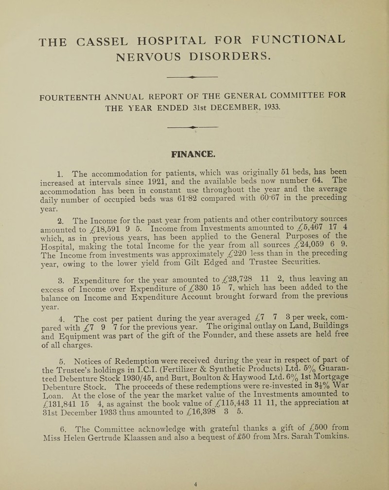 THE CASSEL HOSPITAL FOR FUNCTIONAL NERVOUS DISORDERS. FOURTEENTH ANNUAL REPORT OF THE GENERAL COMMITTEE FOR THE YEAR ENDED 31st DECEMBER, 1933. FINANCE. 1. The accommodation for patients, which was originally 51 beds, has been increased at intervals since 1921, and the available beds now number 64, The accommodation has been in constant use throughout the year and the average daily number of occupied beds was 61*82 compared with 60 67 in the preceding year. 2. The Income for the past year from patients and other contributory sources amounted to £18,591 9 5. Income from Investments amounted to ,£5,467 17 4 which, as in previous years, has been applied to the General Purposes of the Hospital, making the total Income for the year from all sources £24,059 6. 9. The Income from investments was approximately £220 less than in the preceding year, owing to the lower yield from Gilt Edged and T rustee Securities. 3. Expenditure for the year amounted to £23,728 11 2, thus leaving an excess of Income over Expenditure of £330 15 7, which has been added to the balance on Income and Expenditure Account brought forward from the previous year. 4. The cost per patient during the year averaged £7 7 3 per week, com¬ pared with £7 9 7 for the previous year. The original outlay on Land, Buildings and Equipment was part of the gift of the Founder, and these assets are held free of all charges. 5. Notices of Redemption were received during the year in respect of part of the Trustee’s holdings in I.C.I. (Fertilizer & Synthetic Products) Ltd. 5% Guaran¬ teed Debenture Stock 1930/45, and Burt, Boulton & Haywood Ltd. 6% 1st Mortgage Debenture Stock. The proceeds of these redemptions were re-invested in 3^% War Loan. At the close of the year the market value of the Investments amounted to £131,841 15 4, as against'the book value of £115,443 11 11, the appreciation at 31st December 1933 thus amounted to £16,398 3 5. 6. The Committee acknowledge with grateful thanks a gift of £500 from Miss Helen Gertrude Klaassen and also a bequest of <£50 from Mrs. Sarah Tomkins.