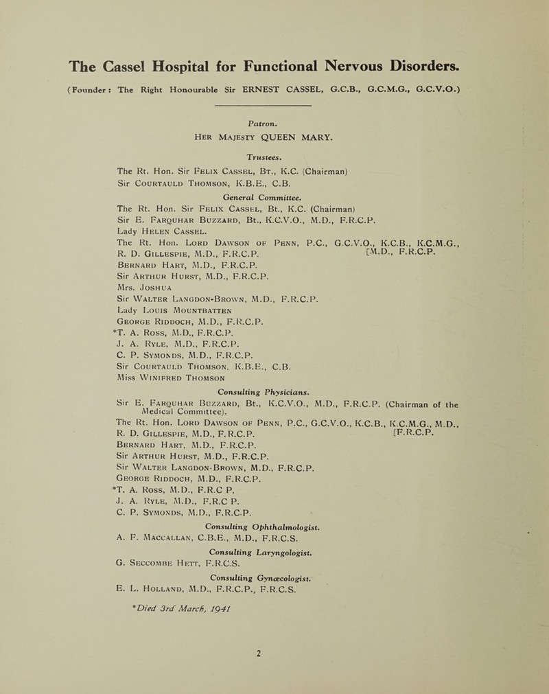 The Cassel Hospital for Functional Nervous Disorders. (Founder: The Right Honourable Sir ERNEST CASSEL, G.C.B., G.C.M.G., G.C.V.O.) Patron. Her Majesty QUEEN MARY. Trustees. The Rt. Hon. Sir Felix Cassel, Bt., K.C. (Chairman) Sir Courtauld Thomson, K.B.E., C.B. General Committee. The Rt. Hon. Sir Felix Cassel, Bt., K.C. (Chairman) Sir E. Farquhar Buzzard, Bt., K.C.V.O., M.D., F.R.C.P. Lady Helen Cassel. The Rt. Hon. Lord Dawson of Penn, P.C., G.C.V.O., K.C.B., K.C.M.G., R. D. Gillespie, M.D., F.R.C.P. [M.D., F.R.C.P. Bernard Hart, M.D., F.R.C.P. Sir Arthur Hurst, M.D., F.R.C.P. Mrs. Joshua Sir Walter Langdon-Brown, M.D., F.R.C.P. Lady Louis Mountbatten George Riddoch, M.D., F.R.C.P. *T. A. Ross, M.D., F.R.C.P. J. A. Ryle, M.D., F.R.C.P. C. P. Symonds, M.D., F.R.C.P. Sir Courtauld Thomson, K.B.E., C.B. Miss Winifred Thomson Consulting Physicians. Sir E. Farquhar Buzzard, Bt., K.C.V.O., M.D., F.R.C.P. (Chairman of the Medical Committee). The Rt. Hon. Lord Dawson of Penn, P.C., G.C.V.O., K.C.B., K.C.M.G., M.D., R. D. Gillespie, M.D., F.R.C.P. [F.R.C.P. Bernard Hart, M.D., F.R.C.P. Sir Arthur Hurst, M.D., F.R.C.P. Sir Walter Langdon-Brown, M.D., F.R.C.P. George Riddoch, M.D., F.R.C.P. *T. A. Ross, M.D., F.R.C P. J. A. Ryle, M.D., F.R.C P. C. P. Symonds, M.D., F.R.C P. Consulting Ophthalmologist. A. F. Maccallan, C.B.E., M.D., F.R.C.S. Consulting Laryngologist. G. Seccombe Hett, F.R.C.S. Consulting Gynecologist. E. L. Holland, M.D., F.R.C.P., F.R.C.S. *Died 3rd March, lQ4t