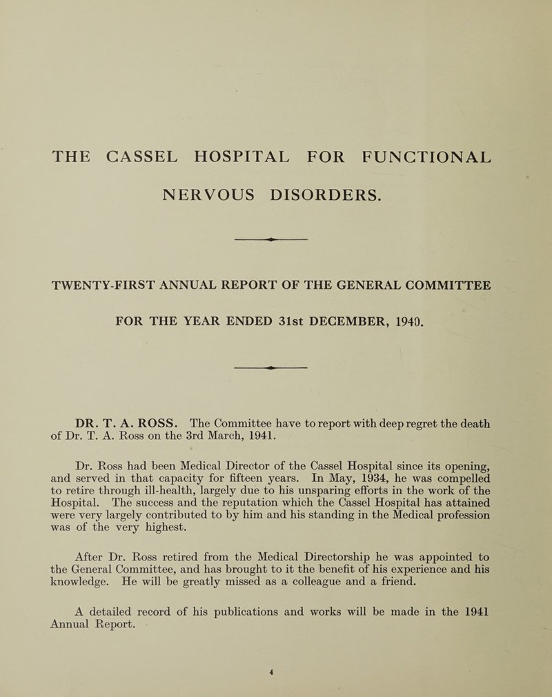 THE GASSEL HOSPITAL FOR FUNCTIONAL NERVOUS DISORDERS. TWENTY-FIRST ANNUAL REPORT OF THE GENERAL COMMITTEE FOR THE YEAR ENDED 31st DECEMBER, 1940. DR. T. A. ROSS. The Committee have to report with deep regret the death of Dr. T. A. Ross on the 3rd March, 1941. Dr. Ross had been Medical Director of the Cassel Hospital since its opening, and served in that capacity for fifteen years. In May, 1934, he was compelled to retire through ill-health, largely due to his unsparing efforts in the work of the Hospital. The success and the reputation which the Cassel Hospital has attained were very largely contributed to by him and his standing in the Medical profession was of the very highest. After Dr. Ross retired from the Medical Directorship he was appointed to the General Committee, and has brought to it the benefit of his experience and his knowledge. He will be greatly missed as a colleague and a friend. A detailed record of his publications and works will be made in the 1941 Annual Report.