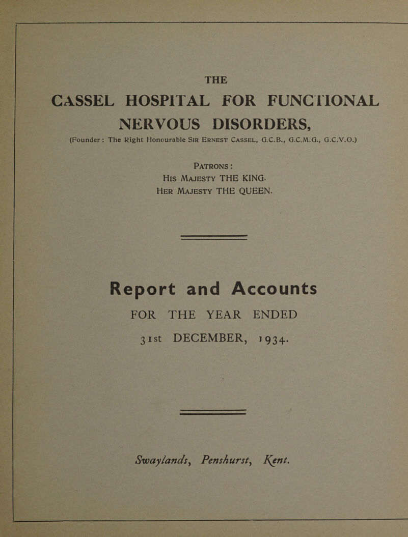 CASSEL HOSPITAL FOR FUNCTIONAL NERVOUS DISORDERS, (Founder: The Right Honourable Sir Ernest Cassel, G.C.B., G.C.M.G., G.C.V.O.) Patrons: His Majesty THE KING- Her Majesty THE QUEEN. Report and Accounts FOR THE YEAR ENDED 31st DECEMBER, 1934. Swaylands, Pens hurst, Kent.