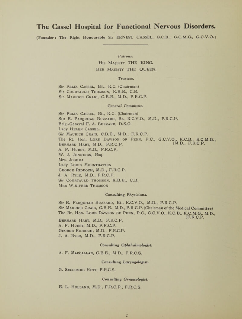 The Cassel Hospital for Functional Nervous Disorders. (Founder: The Right Honourable Sir ERNEST CASSEL, G.C.B., G.C.M.G., G.C.V.O.) Patrons. His Majesty THE KING. Her Majesty THE QUEEN. Trustees. Sir Felix Cassel, Bt., K.C. (Chairman) Sir Courtauld Thomson, K.B.E., C.B. Sir Mauricb Craig, C.B.E., M.D., F.R.C.P. General Committee. Sir Felix Cassel, Bt., K.C. (Chairman) Sir E. Farquhar Buzzard, Bt., K.C.V.O., M.D., F.R.C.P. Brig.-General F. A. Buzzard, D.S.O. Lady Helen Cassel. Sir Maurice Craig, C.B.E., M.D., F.R.C.P. The Rt. Hon. Lord Dawson of Penn, P.C., G.C.V.O., K.C.B., K.C.M.G., Bernard Hart, M.D., F.R.C.P. [M.D., F.R.C.P. A. F. Hurst, M.D., F.R.C.P. W. J. Jennings, Esq. Mrs. Joshua Lady Louis Mountbatten George Riddoch, M.D., F.R.C.P. J. A. Ryle, M.D., F.R.C.P. Sir Courtauld Thomson, K.B.E., C.B. Miss Winifred Thomson Consulting Physicians. Sir E. Farquhar Buzzard, Bt., K.C.V.O., M.D., F.R.C.P. Sir Maurice Craig, C.B.E., M.D., F.R.C.P. (Chairman of the Medical Committee) The Rt. Hon. Lord Dawson of Penn, P.C., G.C.V.O., K.C.B., K.C.M.G., M.D., [F R C P Bernard Hart, M.D., F.R.C.P. A. F. Hurst, M.D., F.R.C.P. George Riddoch, M.D., F.R.C.P. J. A. Ryle, M.D., F.R.C.P. Consulting Ophthalmologist. A. F. Maccallan, C.B.E., M.D., F.R.C.S. Consulting Laryngologist. G. Seccombe Hett, F.R.C.S. Consulting Gyncecologist. E. L. Holland, M.D., F.R.C.P., F.R.C.S.