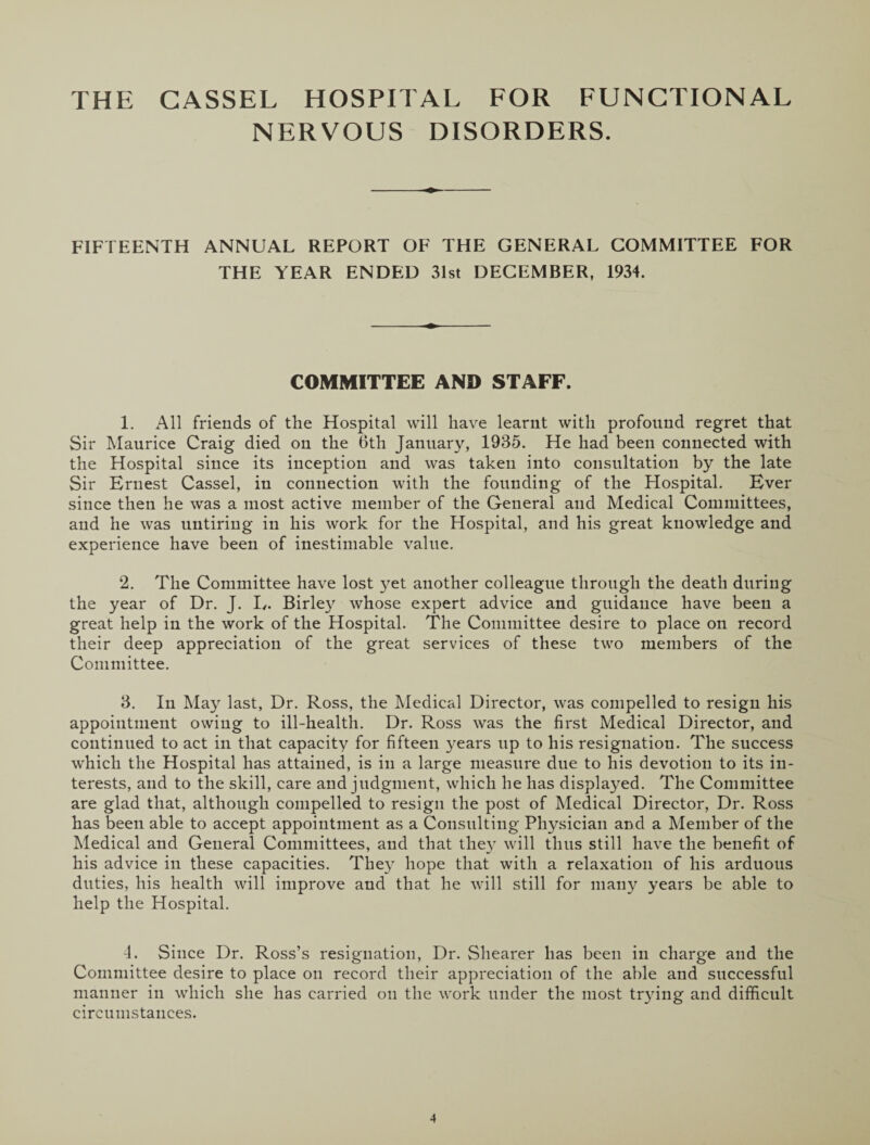 THE CASSEL HOSPITAL FOR FUNCTIONAL NERVOUS DISORDERS. FIFTEENTH ANNUAL REPORT OF THE GENERAL COMMITTEE FOR THE YEAR ENDED 31st DECEMBER, 1934. COMMITTEE AND STAFF. 1. All friends of the Hospital will have learnt with profound regret that Sir Maurice Craig died on the 6th January, 1935. He had been connected with the Hospital since its inception and was taken into consultation by the late Sir Ernest Cassel, in connection with the founding of the Hospital. Ever since then he was a most active member of the General and Medical Committees, and he was untiring in his work for the Hospital, and his great knowledge and experience have been of inestimable value. 2. The Committee have lost yet another colleague through the death during the year of Dr. J. L. Birley whose expert advice and guidance have been a great help in the work of the Hospital. The Committee desire to place on record their deep appreciation of the great services of these two members of the Committee. 3. In May last. Dr. Ross, the Medical Director, was compelled to resign his appointment owing to ill-health. Dr. Ross was the first Medical Director, and continued to act in that capacity for fifteen years up to his resignation. The success which the Hospital has attained, is in a large measure due to his devotion to its in¬ terests, and to the skill, care and judgment, which he has displayed. The Committee are glad that, although compelled to resign the post of Medical Director, Dr. Ross has been able to accept appointment as a Consulting Physician and a Member of the Medical and General Committees, and that they will thus still have the benefit of his advice in these capacities. They hope that with a relaxation of his arduous duties, his health will improve and that he will still for many years be able to help the Hospital. 4. Since Dr. Ross’s resignation, Dr. Shearer has been in charge and the Committee desire to place on record their appreciation of the able and successful manner in which she has carried on the work under the most trying and difficult circumstances.