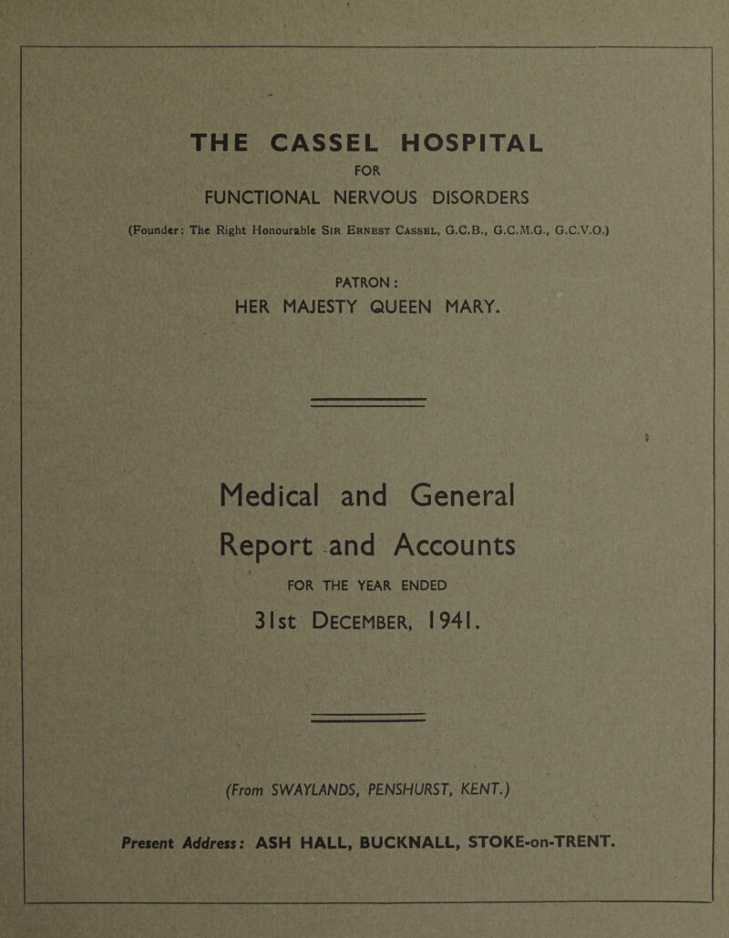 THE CASSEL HOSPITAL FOR FUNCTIONAL NERVOUS DISORDERS (Founder: The Right Honourable Sir Ernest Cassbl, G.C.B., G.C.M.G., G.C.V.O.) PATRON : HER MAJESTY QUEEN MARY. * Medical and General Report and Accounts FOR THE YEAR ENDED 31 st December, 1941. (From SWAYLANDS, PENSHURST, KENT.) Present Address: ASH HALL, BUCKNALL, STOKE-on-TRENT.