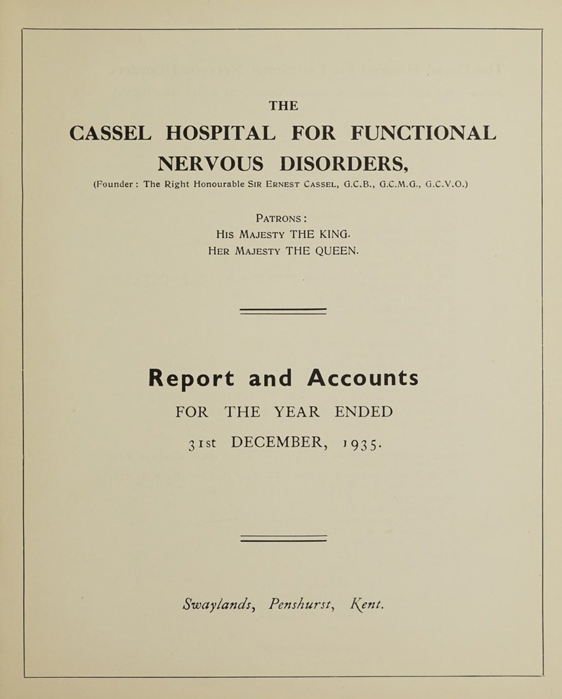 CASSEL HOSPITAL FOR FUNCTIONAL NERVOUS DISORDERS, (Founder : The Right Honourable Sir Ernest Cassel, G.C.B., G.C.M.G., G.C.V.O.) Patrons: His Majesty THE KING. Her Majesty THE QUEEN. Report and Accounts FOR THE YEAR ENDED 31st DECEMBER, 1935.