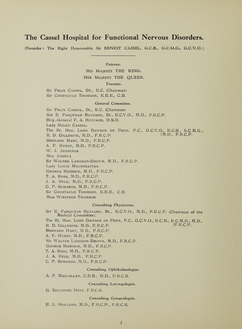 The Cassel Hospital for Functional Nervous Disorders. (Founder: The Right Honourable Sir ERNEST CASSEL, G.C.B., G.C.M.G., G.C.V.O.) Patrons. His Majesty THE KING. Her Majesty THE QUEEN. Trustees. Sir Felix Cassel, Bt., K.C. (Chairman) Sir Courtauld Thomson, K.B.E., C.B. General Committee. Sir Felix Cassel, Bt., K.C. (Chairman) Sir E. Farquhar Buzzard, Bt., K.C.V.O., M.D., F.R.C.P. Brig.-General F. A. Buzzard, D.S.O. Lady Helen Cassel. The Rt. Hon. Lord Dawson of Penn, P.C., G.C.V.O., K.C.B., K.C.M.G., R. D. Gillespie, M.D., F.R.C.P. [M.D., F.R.C.P. Bernard Hart, M.D., F.R.C.P. A. F. Hurst, M.D., F.R.C.P. W. J. Jennings Mrs. Joshua Sir Walter Langdon-Brown, M.D., F.R.C.P. Lady Louis Mountbatten George Riddoch, M.D., F.R.C.P. T. A. Ross, M.D., F.R.C.P. J. A. Ryle, M.D., F.R.C.P. C. P. Symonds, M.D., F.R.C.P. Sir Courtauld Thomson, K.B.E., C.B. Miss Winifred Thomson Consulting Physicians. Sir E. Farquhar Buzzard, Bt., K.C.V.O., M.D., F.R.C.P. (Chairman of the Medical Committee). The Rt. Hon. Lord Dawson of Penn, P.C., G.C.V.O., K.C.B., K.C.M.G., M.D., R. D. Gillespie. M.D., F.R.C.P. [F.R.C.P. Bernard Hart, M.D., F.R.C.P. A. F. Hurst, M.D., F.R.C.P. Sir Walter Langdon-Brown, M.D., F.R.C.P. George Riddoch, M.D., F.R.C.P. T. A. Ross, M.D., F.R.C.P. J. A. Ryle, M.D., F.R.C.P. C. P. Symonds, M.D., F.R.C.P. Consulting Ophthalmologist. A. F. Maccallan, C.B.E., M.D., F.R.C.S. Consulting Laryngologist. G. Seccombe Hett, F.R.C.S. Consulting Gyncecologist. E. L. Holland, M.D., F.R.C.P., F.R.C.S.