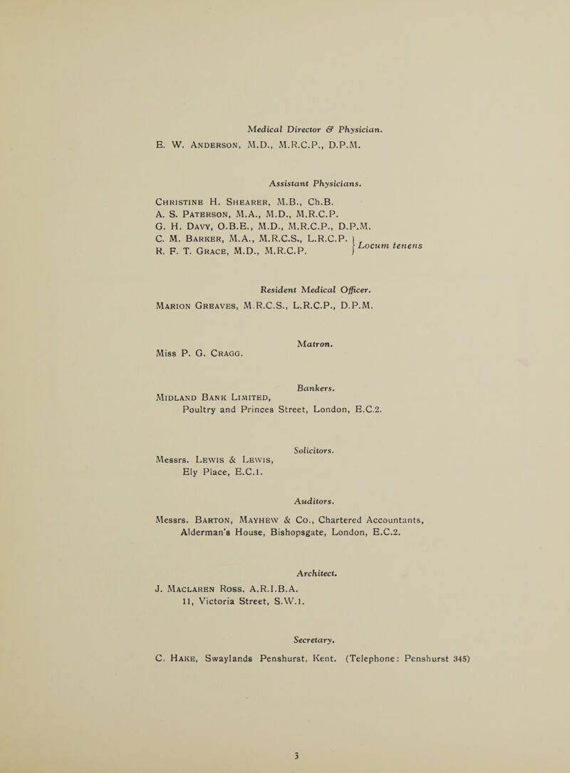 Medical Director & Physician. E. W. Anderson, M.D., M.R.C.P., D.P.M. Assistant Physicians. Christine H. Shearer, M.B., Ch.B. A. S. Paterson, M.A., M.D., M.R.C.P. G. H. Davy, O.B.E., M.D., M.R.C.P., C. M. Barker, M.A., M.R.C.S., L.R.C. R. F. T. Grace, M.D., M.R.C.P. D.P.M. P. r Locum tenens Resident Medical Officer. Marion Greaves, M.R.C.S., L.R.C.P., D.P.M. Miss P. G. Cragg. Matron. Bankers. Midland Bank Limited, Poultry and Princes Street, London, E.C.2. Solicitors. Messrs. Lewis & Lewis, Ely Place, E.C.l. Auditors. Messrs. Barton, Mayhew & Co., Chartered Accountants, Alderman’s House, Bishopsgate, London, E.C.2. Architect. J. Maclaren Ross. A.R.I.B.A. 11, Victoria Street, S.W.l. Secretary. C, Hake, Swaylands Penshurst, Kent. (Telephone: Penshurst 345)