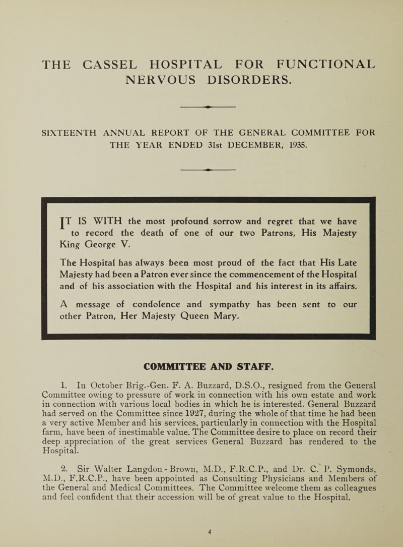 THE CASSEL HOSPITAL FOR FUNCTIONAL NERVOUS DISORDERS. SIXTEENTH ANNUAL REPORT OF THE GENERAL COMMITTEE FOR THE YEAR ENDED 31st DECEMBER, 1935. JT IS WITH the most profound sorrow and regret that we have to record the death of one of our two Patrons, His Majesty King George V. The Hospital has always been most proud of the fact that His Late Majesty had been a Patron ever since the commencement of the Hospital and of his association with the Hospital and his interest in its affairs. A message of condolence and sympathy has been sent to our other Patron, Her Majesty Queen Mary. COMMITTEE AND STAFF. 1. In October Brig.-Gen. F. A. Buzzard, D.S.O., resigned from the General Committee owing to pressure of work in connection with his own estate and work in connection with various local bodies in which he is interested. General Buzzard had served on the Committee since 1927, during the whole of that time he had been a very active Member and his services, particularly in connection with the Hospital farm, have been of inestimable value. The Committee desire to place on record their deep appreciation of the great services General Buzzard has rendered to the Hospital. 2. Sir Walter Langdon - Brown, M.D., F.R.C.P., and Dr. C. P. Symonds, M.D., F.R.C.P., have been appointed as Consulting Physicians and Members of the General and Medical Committees. The Committee welcome them as colleagues and feel confident that their accession will be of great value to the Hospital.