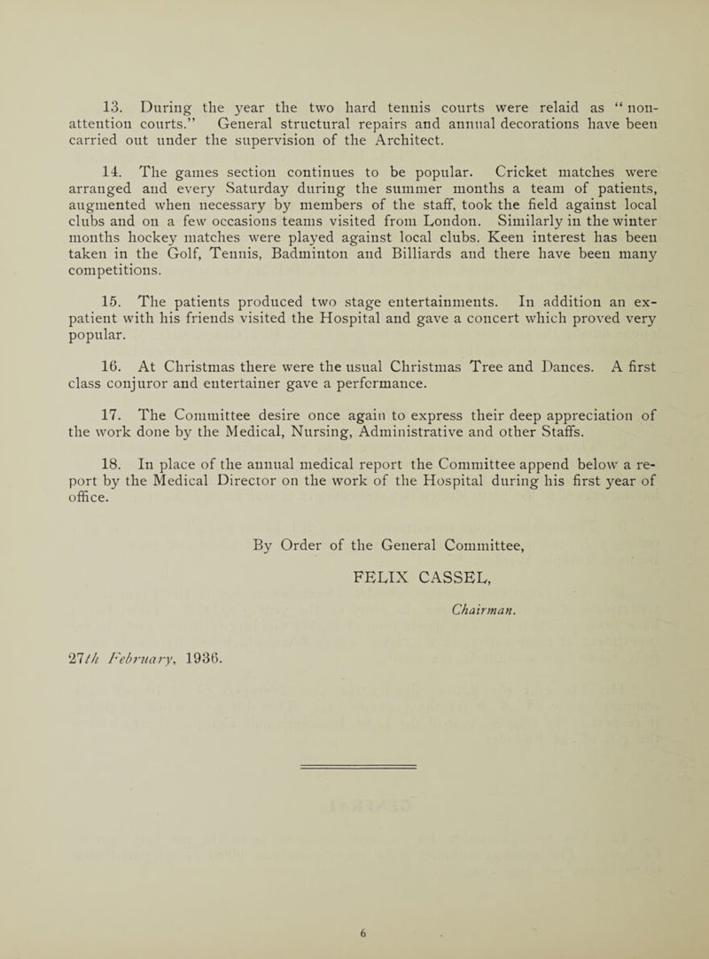 13. During the year the two hard tennis courts were relaid as “ non¬ attention courts.” General structural repairs and annual decorations have been carried out under the supervision of the Architect. 14. The games section continues to be popular. Cricket matches were arranged and every Saturday during the summer months a team of patients, augmented when necessary by members of the staff, took the field against local clubs and on a few occasions teams visited from London. Similarly in the winter months hockey matches were played against local clubs. Keen interest has been taken in the Golf, Tennis, Badminton and Billiards and there have been many competitions. 15. The patients produced two stage entertainments. In addition an ex¬ patient with his friends visited the Hospital and gave a concert which proved very popular. 16. At Christmas there were the usual Christmas Tree and Dances. A first class conjuror and entertainer gave a performance. 17. The Committee desire once again to express their deep appreciation of the work done by the Medical, Nursing, Administrative and other Staffs. 18. In place of the annual medical report the Committee append below a re¬ port by the Medical Director on the work of the Hospital during his first year of office. By Order of the General Committee, FELIX CASSEL, Chairman. 11th February, 1936.