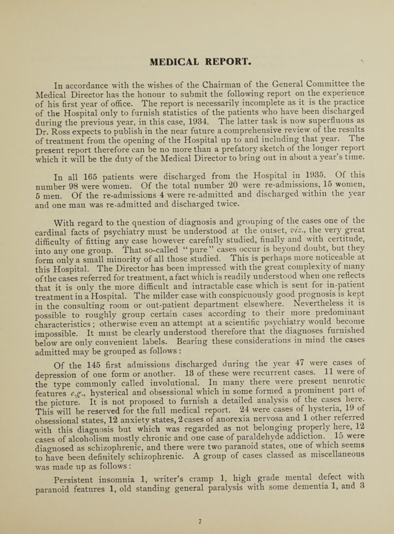 MEDICAL REPORT. In accordance with the wishes of the Chairman of the General Committee the Medical Director has the honour to submit the following report on the experience of his first year of office. The report is necessarily incomplete as it is the practice of the Hospital only to furnish statistics of the patients who have been discharged during the previous year, in this case, 1934. The latter task is now superfluous as Dr. Ross expects to publish in the near future a comprehensive review of the results of treatment from the opening of the Hospital up to and including that year. The present report therefore can be no more than a prefatory sketch of the longer report which it will be the duty of the Medical Director to bring out in about a year s time. In all 165 patients were discharged from the Hospital in 1935. Of this number 98 were women. Of the total number 20 were re-admissions, 15 women, 5 men. Of the re-admissions 4 were re-admitted and discharged within the year and one man was re-admitted and discharged twice. With regard to the question of diagnosis and grouping of the cases one of the cardinal facts of psychiatry must be understood at the outset, vis., the very great difficulty of fitting any case however carefully studied, finally and with certitude, into any one group. That so-called “pure” cases occur is beyond doubt, but they form only a small minority of all those studied. This is perhaps more noticeable at this Hospital. The Director has been impressed with the great complexity of many of the cases referred for treatment, a fact which is readily understood when one reflects that it is only the more difficult and intractable case which is sent for in-patient treatment in a Hospital. The milder case with conspicuously good prognosis is kept in the consulting room or out-patient department elsewhere. Nevertheless it is possible to roughly group certain cases according to their more predominant characteristics ; otherwise even an attempt at a scientific psychiatry would become impossible. It must be clearly understood therefore that the diagnoses furnished below are only convenient labels. Bearing these considerations in mind the cases admitted may be grouped as follows : Of the 145 first admissions discharged during the year 47 were cases of depression of one form or another. 13 of these were recurrent cases. 11 were of the type commonly called involutional. In many there were present neurotic features eg., hysterical and obsessional which in some formed a prominent part of the picture. It is not proposed to furnish a detailed analysis of the cases here. This will be reserved for the full medical report. 24 were cases of hysteria, 19 of obsessional states, 12 anxiety states, 2 cases of anorexia nervosa and 1 other refened with this diagnosis but which was regarded as not belonging properly here, 12 cases of alcoholism mostly chronic and one case of paraldehyde addiction. . 15 were diagnosed as schizophrenic, and there were two paranoid states, one of which seems to have been definitely schizophrenic. A group of cases classed as miscellaneous was made up as follows : Persistent insomnia 1, writer’s cramp 1, high grade mental defect with paranoid features 1, old standing general paralysis with some dementia 1, and 3