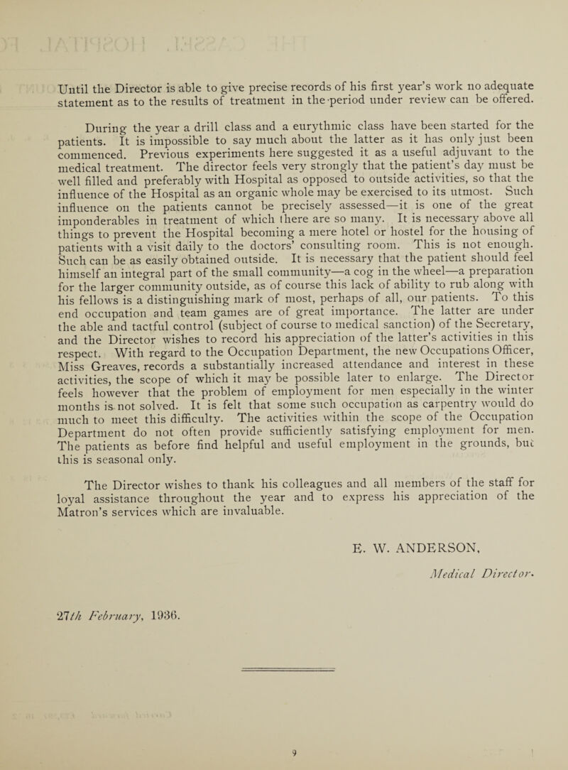 Until the Director is able to give precise records of his first year’s work no adequate statement as to the results of treatment in the-period under review can be offered. During the year a drill class and a eurythmic class have been started for the patients. It is impossible to say much about the latter as it has only just been commenced. Previous experiments here suggested it as a useful adjuvant to the medical treatment. The director feels very strongly that the patient’s day must be well filled and preferably with Hospital as opposed to outside activities, so that the influence of the Hospital as an organic whole may be exercised to its utmost. Such influence on the patients cannot be precisely assessed—it is one of the great imponderables in treatment of which there are so many. It is necessary above all things to prevent the Hospital becoming a mere hotel or hostel for the housing of patients with a visit daily to the doctors’ consulting room. This is not enough. Such can be as easily obtained outside. It is necessary that the patient should feel himself an integral part of the small community—a cog in the wheel—a preparation for the larger community outside, as of course this lack of ability to rub along with his fellows is a distinguishing mark of most, perhaps of all, our patients. To this end occupation and team games are of great importance. The latter are under the able and tactful control (subject of course to medical sanction) of the Secretary, and the Director wishes to record his appreciation of the latter’s activities in this respect. With regard to the Occupation Department, the new Occupations Officer, Miss Greaves, records a substantially increased attendance and interest in these activities, the scope of which it may be possible later to enlarge. The Director feels however that the problem of employment for men especially in the winter months is not solved. It is felt that some such occupation as carpentry would do much to meet this difficulty. The activities within the scope of the Occupation Department do not often provide sufficiently satisfying employment for men. The patients as before find helpful and useful employment in the grounds, but this is seasonal only. The Director wishes to thank his colleagues and all members of the staff for loyal assistance throughout the year and to express his appreciation of the Matron’s services which are invaluable. E. W. ANDERSON, Medical Director. 27tk February, 1936.