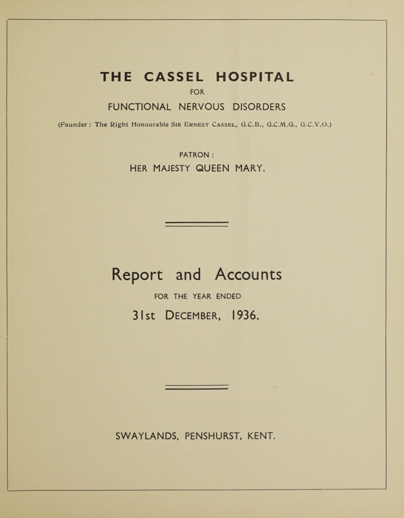 THE CASSEL HOSPITAL FOR FUNCTIONAL NERVOUS DISORDERS (Founder: The Right Honourable Sir Ernest Cassel, G.C.B., G.C.M.G., G.C.V.O.) PATRON : HER MAJESTY QUEEN MARY. Report and Accounts FOR THE YEAR ENDED 31 st December, 1936.