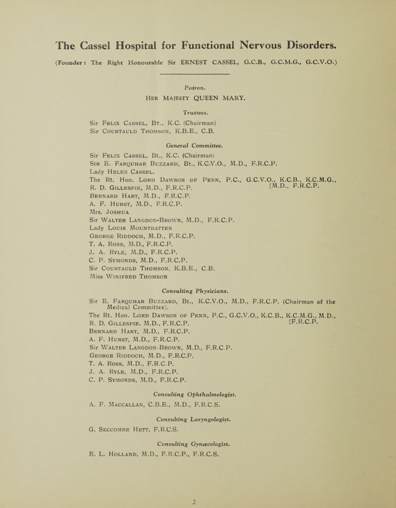 The Cassel Hospital for Functional Nervous Disorders. (Founder : The Right Honourable Sir ERNEST CASSEL, G.C.B., G.C.M.G., G.C.V.O.) Patron. Her Majesty QUEEN MARY. Trustees. Sir Felix Cassel, Bt., K.C. (Chairman) Sir Courtauld Thomson, K.B.E., C.B. General Committee. Sir Felix Cassel, Bt., K.C. (Chairman) Sir E. Farquhar Buzzard, Bt., K.C.V.O., M.D., F.R.C.P. Lady Helen Cassel. The Rt. Hon. Lord Dawson of Penn, P.C., G.C.V.O., K.C.B., K.C.M.G., R. D. Gillespie, M.D., F.R.C.P. [M.D., F.R.C.P. Bernard Hart, M.D., F.R.C.P. A. F. Hurst, M.D., F.R.C.P. Mrs. Joshua Sir Walter Langdon-Brown, M.D., F.R.C.P. Lady Louis Mountbatten George Riddoch, M.D., F.R.C.P. T. A. Ross, M.D., F.R.C.P. J. A. Ryle, M.D., F.R.C.P. C. P. Symonds, M.D., F.R.C.P. Sir Courtauld Thomson, K.B.E., C.B. Miss Winifred Thomson Consulting Physicians. Sir E. Farquhar Buzzard, Bt., K.C.V.O., M.D., F.R.C.P. (Chairman of the Medical Committee). The Rt. Hon. Lord Dawson of Penn, P.C., G.C.V.O., K.C.B., K.C.M.G., M.D., R. D. Gillespie. M.D., F.R.C.P. [F.R.C.P. Bernard Hart, M.D., F.R.C.P. A. F. Hurst, M.D., F.R.C.P. Sir Walter Langdon-Brown, M.D., F.R.C.P. George Riddoch, M.D., F.R.C.P. T. A. Ross, M.D., F.R.C.P. J. A. Ryle, M.D., F.R.C.P. C. P. Symonds, M.D., F.R.C.P. Consulting Ophthalmologist. A. F. Maccallan, C.B.E., M.D., F.R.C.S. Consulting Laryngologist. G. Seccombe Hett, F.R.C.S. Consulting Gynaecologist. E. L. Holland, M.D., F.R.C.P., F.R.C.S.