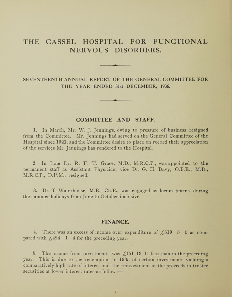 THE CASSEL HOSPITAL FOR FUNCTIONAL NERVOUS DISORDERS. SEVENTEENTH ANNUAL REPORT OF THE GENERAL COMMITTEE FOR THE YEAR ENDED 31st DECEMBER, 1936. COMMITTEE AND STAFF. 1. In March, Mr. W. J. Jennings, owing to pressure of business, resigned from the Committee. Mr. Jennings had served on the General Committee of the Hospital since 1921, and the Committee desire to place on record their appreciation of the services Mr. Jennings has rendered to the Hospital. 2. In June Dr. R. F. T. Grace, M.D., M.R.C.P., was appointed to the permanent staff as Assistant Physician, vice Dr. G. H. Davy, O.B.F., M.D., M.R.C.P., D.P.M., resigned. 3. Dr. T. Waterhouse, M.B., Ch.B., was engaged as locum tenens during the summer holidays from June to October inclusive. FINANCE. 4. There was an excess of income over expenditure of ^519 5 5 as com¬ pared with ^424 1 4 for the preceding year. 5. The income from investments was ^151 13 11 less than in the preceding year. This is due to the redemption in 1935 of certain investments yielding a comparatively high rate of interest and the reinvestment of the proceeds in trustee securities at lower interest rates as follow:—
