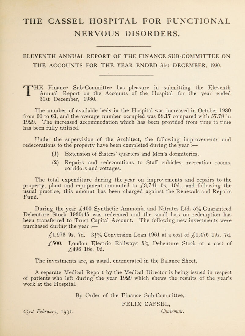 NERVOUS DISORDERS. ELEVENTH ANNUAL REPORT OF THE FINANCE SUB COMMITTEE ON THE ACCOUNTS FOR THE YEAR ENDED 31st DECEMBER, 1930. THE Finance Sub-Committee has pleasure in submitting the Eleventh Annual Report on the Accounts of the Hospital for the year ended 31st December, 1930. The number of available beds in the Hospital was increased in October 1930 from 60 to 61, and the average number occupied was 58.17 compared with 57.78 in 1929. The increased accommodation which has been provided from time to time has been fully utilised. Under the supervision of the Architect, the following improvements and redecorations to the property have been completed during the year :— (i) Extension of Sisters5 quarters and Men’s dormitories. (2) Repairs and redecorations to Staff cubicles, recreation rooms, corridors and cottages. The total expenditure during the year on improvements and repairs to the property, plant and equipment amounted to ^3,741 5s. 10d., and following the usual practice, this amount has been charged against the Renewals and Repairs Fund, During the year ^400 Synthetic Ammonia and Nitrates Ltd. 5% Guaranteed Debenture Stock 1930/45 was redeemed and the small loss on redemption has been transferred to Trust Capital Account. The following new investments were purchased during the year :— ,£1,973 9s. 7d. 3J% Conversion Loan 1961 at a cost of ,£1,476 19s. 7d. ,£500. London Electric Railways 5% Debenture Stock at a cost of ,£496 18s. Od. _ % The investments are, as usual, enumerated in the Balance Sheet. A separate Medical Report by the Medical Director is being issued in respect of patients who left during the year 1929 which shews the results of the year’s work at the Hospital. By Order of the Finance Sub-Committee, FELIX CASSEL, 1 ^rd February, 1931. Chairman.